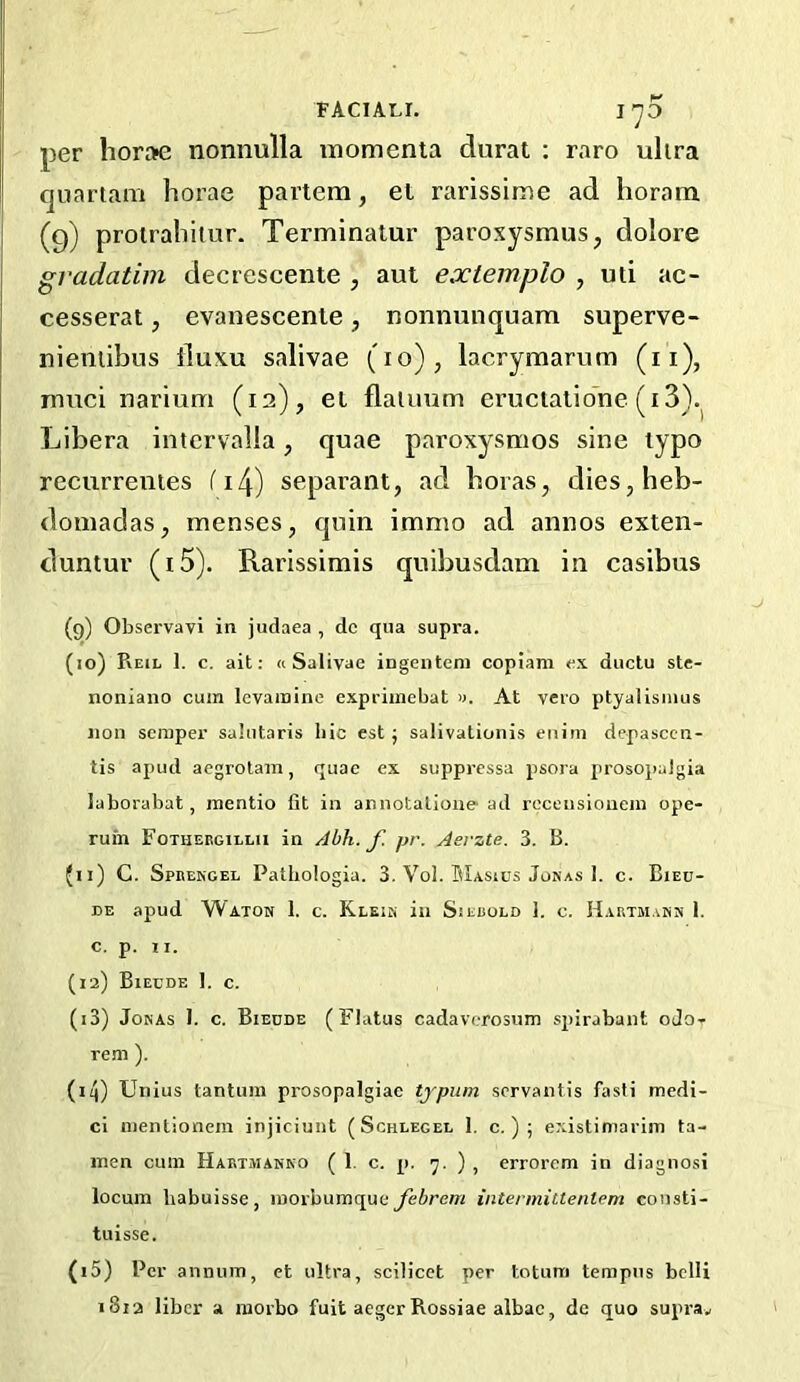 FACIAL!. I’JO per hora« nonnulla momenta durat ; raro ultra quartam horae partem, et rarissime ad horam (9) proiraliiiur. Terminatur paroxysmus, dolore gradatim decrescente , aut extemplo , uti ae- cesserat, evaneseente, nonnunquara superve- nieniibus duxu salivae (10), lacrymarum (ii), rnuei narium (12), el flaiuum eruetalione (i3). Libera intcrvalla, quae paroxysmos sine typo recurrenies fi4) separant, ad boras, dies,beb- domadas, menses, quin immo ad annos exten- duntur (i5). Rarissimis quibusdam in casibus (9) Observavi in judaea , dc qua supra. (10) Reil 1. c. ait: « Salivae ingenteni copiam ex ductu ste- noniano cum levamine expriinebat «. At vero ptyalismus Jion semper salutaris hie est j salivationis eiiim depasccii- tis apud aegrotam, quae ex suppressa psora prosopalgia laborabat, mentio fit in annotatioiie ad rcceusioiiein ope- ruin Fothebgillh in Abh. f. pr. Aevzte. 3. B. 90 C. Spkengel Pathologia. 3. Vol. BIasius Jonas 1. c. Bieu- DE apud Waton 1. c. Klein in Siebold 1. c. Hartmann 1. C. p. II. (12) Biecde 1. c. (13) Jonas I. c. Biedde (Flatus cadaverosum spirabant oJo- reni). (14) Unius tantuin prosopalgiae typum servantis fasti medi- ci mentionem injiciunt (Schlegel 1. c. ) ; existimariin ta- inen cum Hartmanno ( 1. c. p. 7. ) , errorem in diagnosi locum liabuisse, morbumque febrem intermittentem cousti- tuisse. (15) Per annum, et ultra, scilicet per totum tempiis belli 1813 liber a morbo fuit aegerRossiae albac, de quo supra.,