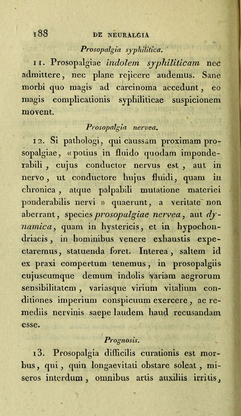 Prosopalgia syphilitica. 11. Prosopalgiae indolem sjphiliticam nec admiitere, nec plane rejicere audemus. Sane inorbi quo magis ad carcinoma accedunt, eo magis complicaiionis syphiliticae suspicionem movent. V Prosopalgia nervea. 12. Si pathologi, qui caussam proximam pro- sopalgiae, upotius in fluido quodam imponde- rabili , cujus conductor nervus est , aut in nervo, ut conductore hujus fluidi, quam in cbroniea , atque palpabili mulalione materiei ponderabilis nervi » quaerunt, a veritate non aberrant, species prosopalgiae nervea, aut dj- namicay quam in hystericis, et in hypochon- driacis, in hominibus venere exbaustis expe- ctareraus, statuenda foret. Interea, saltern id ex praxi compertum tenemus, in prosopalgiis cujuscumque demum indolis viiriam aegrorum sensibilitatcm , variasque virium vilaliuni con- ditiones imperium conspicuum exercere, ac re- mediis nervinis saepe laudem baud recusandam esse. Pi 'ognosis, 13. Prosopalgia difficilis curaiionis est mor- bus, qni, quin longaevitaii obstare soleat , mi- seros intcrdum, omnibus artis auxiliis irriiis,