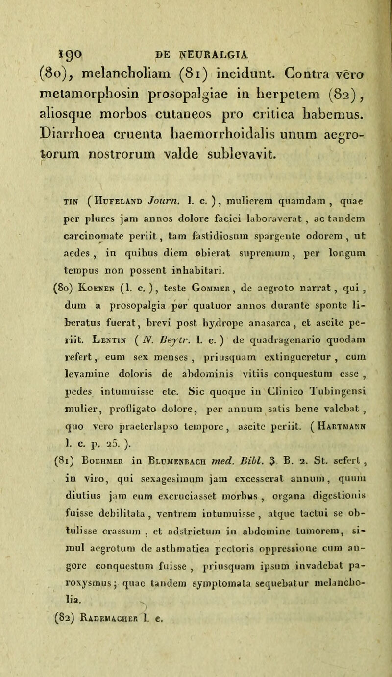 (8o), melanclioliam (8i) incidmit. Contra vero meiamorphosin prosopalgiae in herpeiem (82), aliosque morbos cutaneos pro crilica habenius. Diarrhoea cruenta baemorrhoidalis unum aegro- torum nostrorum valde sublevavit. TIN ( Hufeland Journ. 1. c. ), miilicrem quaindam , quae per plures jam annos dolorc faciei laboraverat , ac tandem carcinomate periit, tain fastidiosum spargeiite odorem , ut aedes , in quihus diem obierat supreniuin, per longum teinpus non possent inhabitari. (80) Koenen (1. c. ), teste Gommer , de aegroto narrat, qui , dum a prosopalgia por quatuor annos durante sponte li- beratus fuerat, brevi post hydrope anasarca, et ascite pe- riit. Lentin ( N. Bejcr. 1. c. ) de quadragenario quodani refert, eum sex menses, priusquam exlingucretur , cum levaniine doloris de abdominis vitiis conquestura esse , pedes intumiiisse etc. Sic quoque in Clinico Tubingensi mulier, profligato dolore, per annum satis bene valcbat , quo vero praeterlapso tempore , ascite periit. ( Hartwakn 1. c. p. 30. ). (81) Boehmer in Bldmekbach med. Bill. 3 B. 2. St. sefert, in viro, qui sexagesimuin jam exccsserat annum, quum diutius jam eum excruciasset morbus , organa digeslionis fuisse debilitata , ventrem intuinuisse, atque tactui se ob- lulisse crassum , et adslrictum in abdomine luniorera, si- mul aegrotum de asthinatica pectoris oppressione cum an- gorc conquestum fuisse , priusquam ipsum invadebat pa- roxysmus; quae tandem syinptomata sequebatur inelancbo- lia. (82) RADEMACnER 1. e.