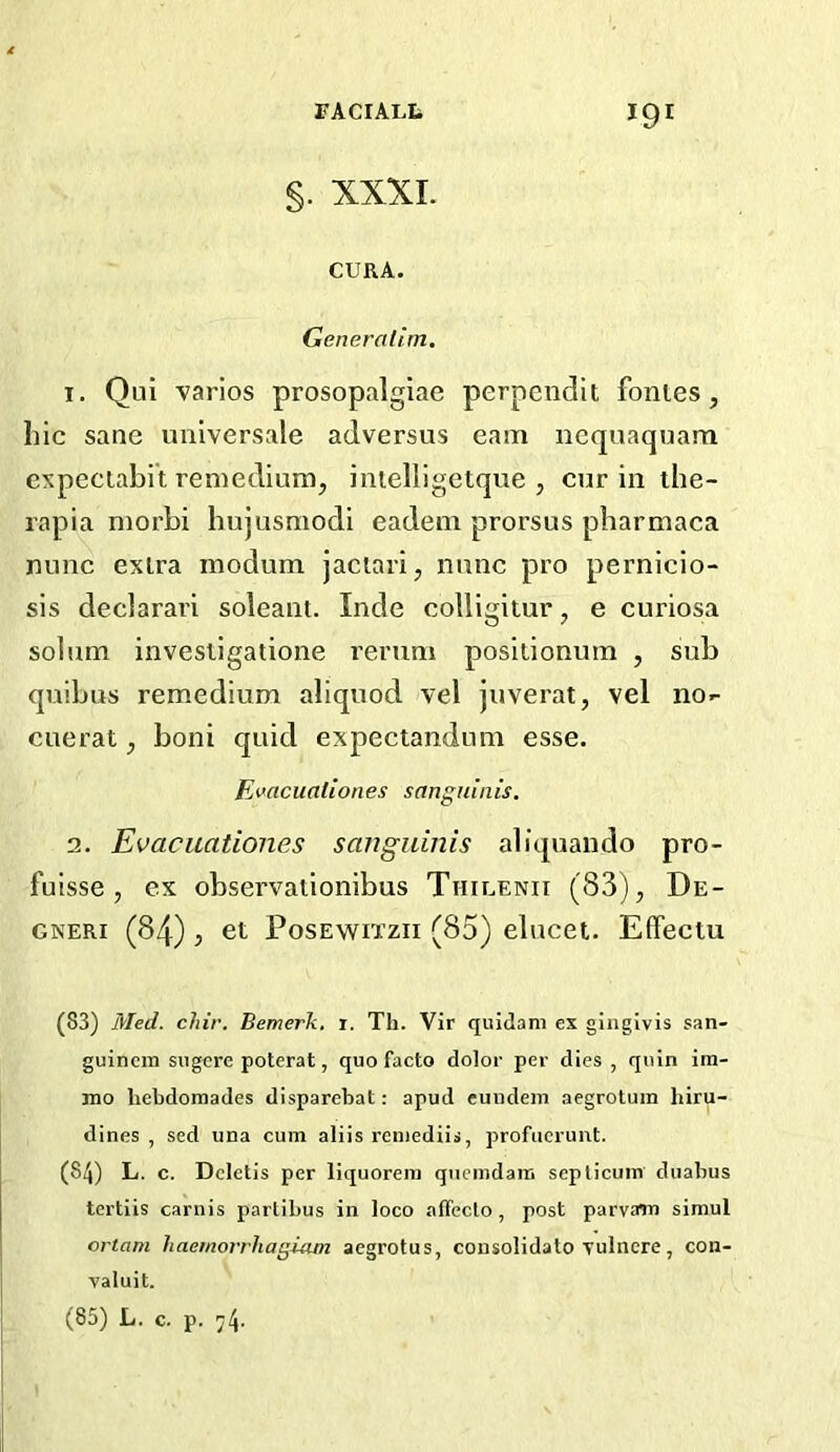 §. XXXI. CURA. Generatim. 1. Qui varies prosopalgiae perpendit fontes, hie sane universale adversus earn nequaquam expeciabi't reniedium, imelligetque , cur in ihe- rapia morbi hujusmodi eadein prorsus pharmaca nunc exlra inodum jaciari, nunc pro pernicio- sis declarari soleani. Inde colligitur, e curiosa solum invesligatione rerum positionum , sub quibus remedium aliquod vel juverat, vel no.- cuerat, boni quid expectandum esse. Ei>acuationes sanguinis. 2. Evacuationes sanguinis aliquando pro- fuisse , ex observationibus Thiuenii (83), De- GNERi (84), et PosEwiTzii (85) elucet. Effeciu (83) Med. chir. Bemerk. i. Th. Vir quidam ex gingivis san- guinem siigcre poterat, quo facto dolor per dies , quin ira- mo liebdomades disparebat: apud cundem aegrotum biru- dines , sed una cum aliis remediis, profucrunt. (84) L. c. Dcletis per liquorera quemdam seplicum duabus tertiis carnis partibus in loco alTeclo , post parvaiu simul ortam haemorrhagiam aegrotus, coiisolidato Tulncre, con- valuit. (85) L. c. p. 74.