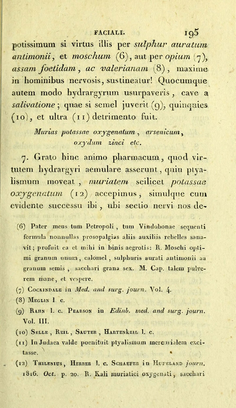 FACIALI. ig5 potissimum si virtus illis per sulphur auratum antimonii, et rnoschum (6), aut per [ y), j assam foetidam , ac valerianam (8), maxi me I in hominibus nervosis, sustineaiur! Quocunique autem modo hydrargyrum usurpaveris , cave a salivatione \ quae si semel juverit (q)^ quinquies j (lo), et ultra (i i) delrimento fuit. Marias potassae oxygetialum ^ arsenicum^ I oxydam zinci etc. j 'J. Grato bine animo pbarmacum, quod vir- tuiem hydrargyri aemulare asserunt, quin piya- iismum rnoveat , niuriatem scilicet potassae oxjgenatuin (12) accepiinus, simulqne cum evidenie succcssu ibi, ubi seciio nervi nos de- (6) Pater ineus turn Pctropoli , tiun Vindobonae sequent! formula noniiullas prosopalgias aliis auxiliis rebelles sana- vit; profuit ea et inilii in biuis aegrotis: R. Mosclii opti- mi graniun miuin, calomel, sulpburis aurati antimonii aa granum semis , saccliari grana sex. M. Cap. talcm pulvc- rem rnane, et vespere. (^) C0CKIND.4.LE ill Med. and surg. joiun. Yol. 4- (8) Meglin 1 c. (9) Rahn I. c. Pearson in Ediah. med. and surg. journ. Yol. III. (10) SeLLE , ReIL , SaUTER , HARTEwkElL 1. C. (11) In Judaea valde pocnituit ptyalisinum incrcaiialem exci- tasse. ^ * . (12) Thilenitjs, Herrer 1. c. Schaefer in Hofeland youn/i. i8i6. Oct. p. 20. R. Kali murialici oxygeuati, sacebari