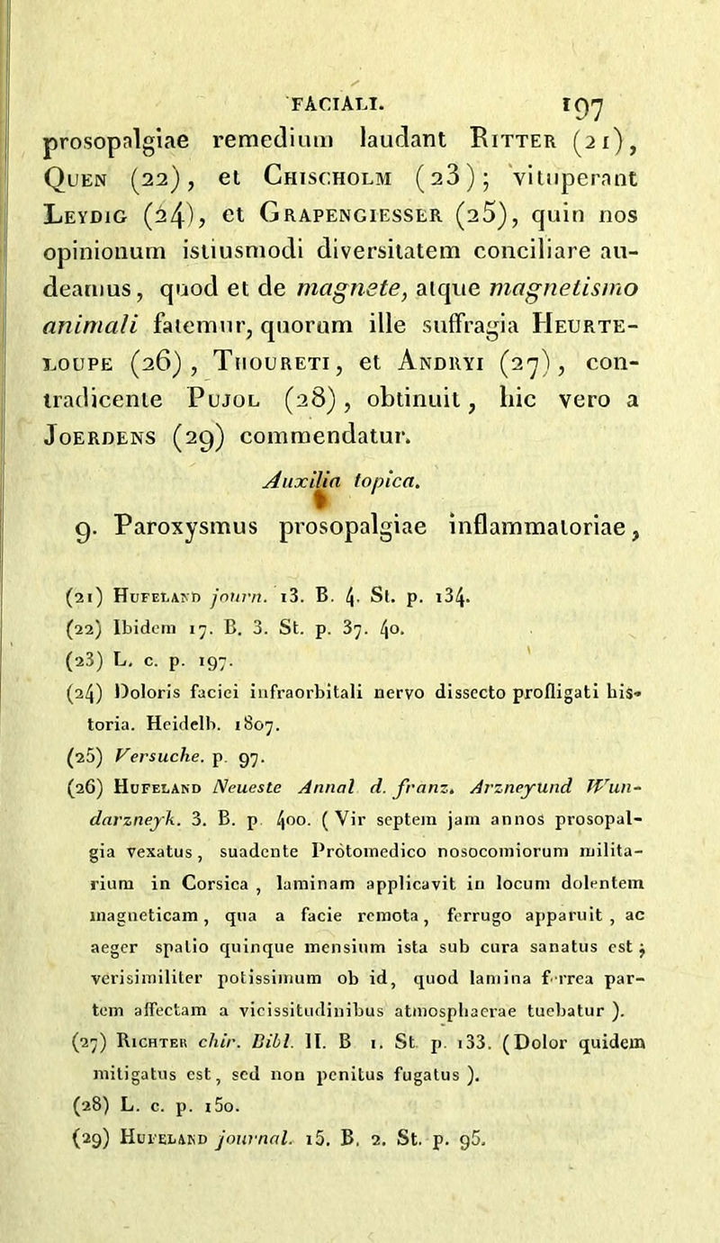 FACIAI.1. IC)'] prosopalgiae remedium laudant Ritter (2i), Quen (22), el Chischolm (23); Viuiperant Leydig (24), et Grapengiesser (25), quin nos opinionum isiiusmodi diversitatem conciliare au- deanms, quod et de magnete, aique magnetismo animali faiemur, quorum ille suffragia Heurte- TouPE (36), Tiioureti, et Andryi (27), con- iradicente Pujol (28), obtinuil, hie vero a Joerdens (29) commendatur. Auxi^ toplca. 9. Paroxysmus prosopalgiae inflammaioriae, (21) HuFEtAyp jnnrn. i3. B. 4- St. p. i34. (22) Ibidem 17. B. 3. St. p. 37. l\o. (23) L, c. p. 197. ' (24) Doloris faciei iiifraorbitali nervo dissccto profligati his« toria. Heidelb. 1807. (26) Fersuche. p. 97. (26) Hufeland Neueste Annal d. franz^ Ar’zneyuiid TVim- darzneyk. 3. B. p. ^00. ( Vir septem jam annos prosopal- gia vexatus, suadente Protomedico nosocomiorum milita- rium in Corsica , laminam applicavit in locum dokntein magueticam, qua a facie remota, ferrugo apparuit , ac aegcr spalio quinque mensium ista sub cura sanatus est ^ verisimiliter potissimum ob id, quod lamina f-rrea par- tem affectam a vicissitudinibus atmospliaerae tuebatur ). (27) Richter chlr. Bill. II. B i. St p. i33. (Dolor quideua mitigatus est, sed non penitus fugatus ). (28) L. c. p. i5o. (29) Hufelakd journal. i5. B. 2. St. p. g5.