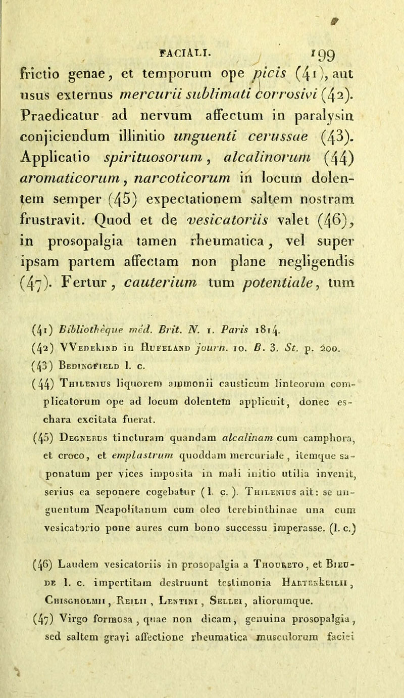 FACIALI. igg frlctlo genae, et temporum ope picis (40, avit usus exiernus mercurii sublimati ^orrosivi (42)- Praedicatur ad nervum affectum in paralysin conjiciendum illinilio wiguenti cerussae (43). Applicaiio spirituosorum, alcalinovum (44) aromaticorum, narcoticorum in locum dolen- tem semper (45) expeciationem saltern nostram frustravit. Quod et de vesicatoriis valet (46), in prosopalgia tamen rlieumaiica, vel super ipsam partem affeciam non plane negligendis (47)- Fertur, cauterium turn potentiale, turn (41) Bibliotheque mcd. Brit. N. i. Paris iSi/j. (42) VVEDEkiND in tlllFELASD joum. 10. B. 3. St. p. 200. (43) Bedikgfieed 1. c. (44) Thilemiis liqiiorem ainmonii causticuni lintcorum com- plicatoruin ope ad locum dolcntem applicuit, donee es- chara excitata fuerat. (45) DegiSebiis tincturam quandam alcalinam cum campliora, et croco, et emplaslruin quoddain mercuiiale , ilemque sa- ponatum per vices imposita in mali initio utilia invenit, serius ea seponere cogebatur (1. c. ). Thii-ekics ait: se un- guentuni NcapoliUuiuin cum oleo tcrebinthinae una cum vesicatoj'io pone aures cum bono successu imperasse. (1. c.) (46) Laudem vesicatoriis in prosopalgia a Thooreto, et Bied- be 1. c, impertitam dcstruunt teslimonia HABTEskEiLii, Chisgholmii, Reilii , Lentini , Sellei, aliorumque. (47) Virgo formosa , quae non dicam, genuina prosopalgia, sed saltern grayi alTcctionc rbeumatica musculorum faciei