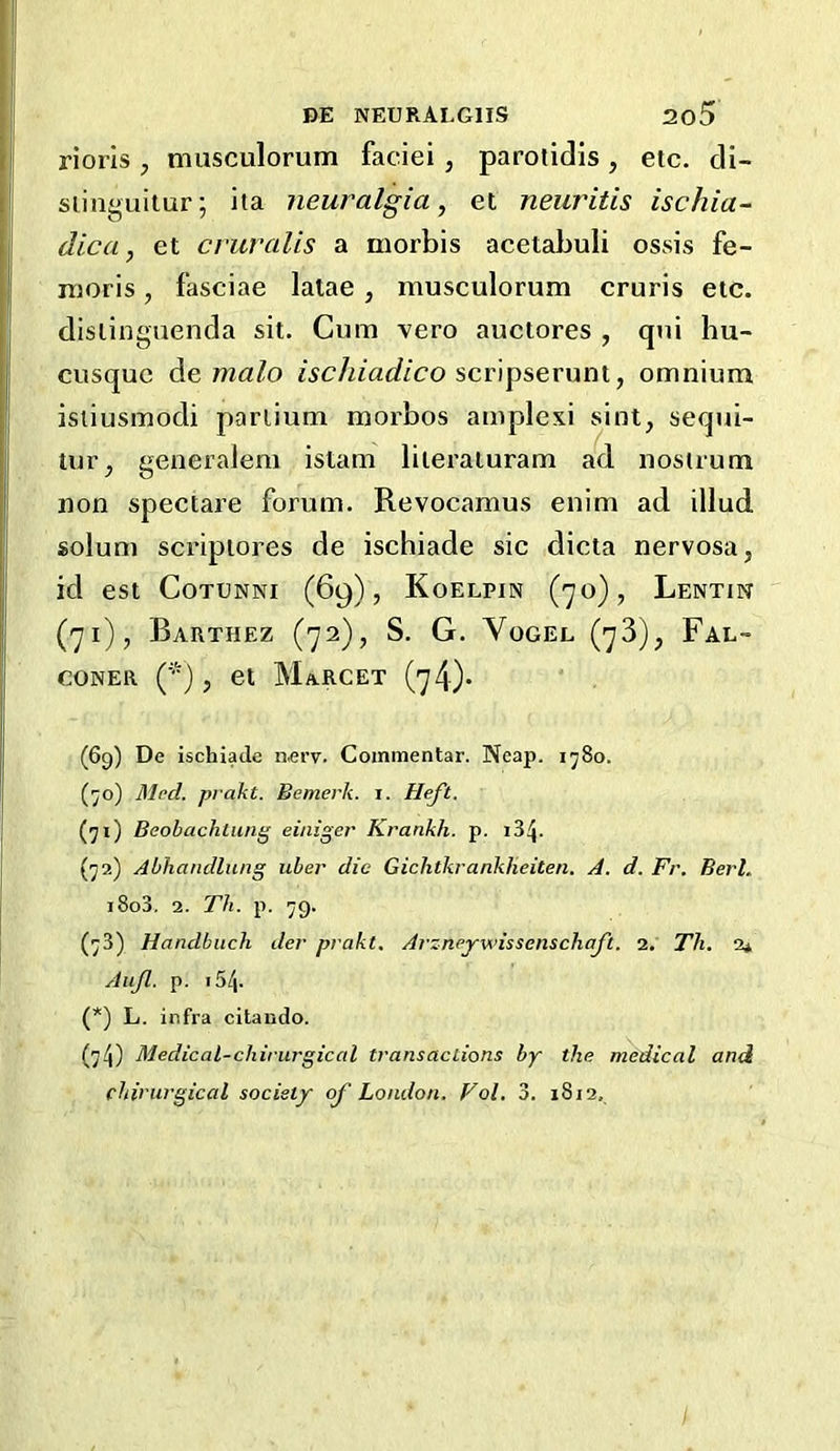 rioris , musculorum faciei , parotidis , etc. di- siinguitur; ita neuralgia^ et neuritis ischia- dica, et cruralis a morbis acetabuli ossis fe- moris, fasciae latae , musculorum cruris etc. dislinguenda sit. Cum vero auctores , qui hu- cusque de malo ischiadico , omnium isiiusmodi pariium moi'bos amplexi sint, sequi- tur^ generaJem istam liieraturam ad nostrum non spectare forum. Revocamus enim ad illud solum scripiores de ischiade sic dicta nervosa, id est CoTUNNi (69), Koelpjn (70), Lentin (71), Barthez (72), S. G. Vogel (73), Fal- coner (*), et Marcet (74)* (69) De ischiade nerv. Commentar. Neap. 1580. (;;o) Med. prakt. Bemerk. i. Heft, (71) Beobachliuig einiger Krankh. p. (72) Abhandlung uber die Gichtkrankheiten. A. d. Fr. Berl. i8o3. 2. Th. p. 79. (73) Handbitch der prakt. Arzneywissenschaft. 2. Th. 2* Auf. p. 154. (*) L. infra citando. (74) Medical-chirurgical transactions by the medical and chinirgical society of London. Fol. 3. 1812, I