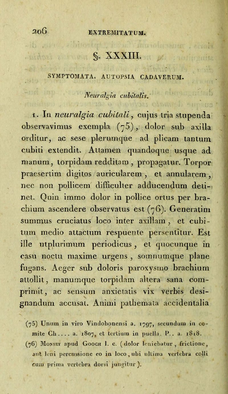 3oG §. XXXIII. SYMPTOMATA. AUTOPSIA CADAVERUM. Neuralgia cnbilalis. 1. In neuralgia cubitali, cnjus tria stupeiida observavimus exempla (-yS), dolor sub axilla ordilur, ac sese plerumque ad plicam lantum cubiii extend!t. Aitamen quandoqne usque ad manum, torpidain redditana , propagatur. Torpor praeseriim digitos auricularem , et annularem , uec non pollicem difficulier adducendum deli- net. Quin immo dolor in pollice onus per bra- cbium ascendere observaius est (7G). Generaiini summus cruciatus loco inter axillam , et cubi- tum medio attacium respuente persenlilur. Est ille utplnrimum periodicus, el quocunque in casu nociu maxime urgens , sotnnumque plane fugans. Aeger sub doloris paroxysrno brachium aitollit, manumque lorpidam altera Sana com- prinut, ac sensuin anxieiaiis vix verbis desi- gnandum accusal. Animi patbemala accidentalia (75) Uniun in viro Vindobonensi a. 1797, secundum in co- mite Ch .. .. a. 1807, et tcrtium in puella. 1^.. a. 1818. (76) Mousey apud Gooch I. c. (dolor Icniebatur , frictionc, ant leni percussionc eo in loco , ubi nllima vertebra colli cum prima vertebra dorsi juugitur).