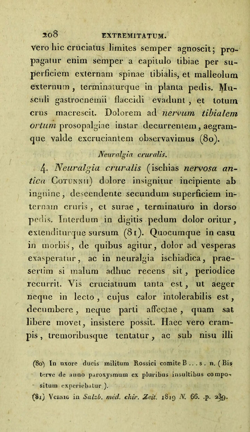 Vero hie cruciatus liraites semper agnoscit; pro- pagatur enim semper a capiiulo libiae per su- perficiem externam spinae libialis, el malleoluru externum , lerminaiurque in planta pedis. ]^Iu- scnli gastrocnemii flaccid! evadum , et loturn crus macrescit. Dolorem ad nervum tihialem prosopalgiae iiisiar decurreniem, aegrain- que valde excruciantem observavimus (8o). Neuralgia cruralis. 4. Neuralgia cruralis (ischias nervosa an- tica CoTUNNii) dolore insigniiur incipiente ab ingnine, descendenie secundum superficiem in- ternain cruris , et surae , terminaluro in dorso peflis. luierdum in digitis pedum dolor oritur, exieiiditurque sursum (81). Quocumque in casu in morbis^, de quibus agilur, dolor ad vesperas exasperaiur, ac in neuralgia ischiadica, prae- seriim si malum adhuc recens sit, periodice recurrii. Vis cruciatuum lanta est, ut aeger neqne in leclo, cujus calor intolerabilis est, decumbere, neque parti affeclae , quam sat libere movet, insistere possit. Haec vero cram- pis , iremoribusque tentalur, ac sub nisu illi (80) In nxoro ducis iniUtura Rossici comite B...s. n. (Bis tei'ye de anno paroxysmiun ex pluribus insultibus coinpo-. ■ situin experiebatur ). (81) VcEMG in Salzb. meet. chir. Zeit. 1819 iV. 66. .p.