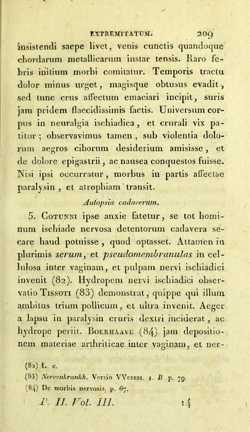 iiisistendi saepe livet, venis cunciis quancloque cliordarum nietallicarum instar tensis. Raro fe- bris initium morbi comiiatur. Temporis traclu dolor minus urget, magisque obtusus evadit, sed tunc criis atFectum emaciari incipit, suris jam pridem flaccidissirnrs faciis. Universum cor- pus in neuralgia ischiadica, et crurali vix pa- litur*, observavimus tamen , sub violentia dolo- rum aegros ciborum desiderium amisisse, et de dolore epigasirii, ac nausea conquestos fuisse. Nisi ipsi oecurraiur, morbus in partis affeclae paralysin , et atropbiam transit. Aulopsla cadaverum, 5. CoTUNNi ipse anxie fatetur, se tot homi- num ischiade nervosa detentorurn cadavera se- care baud potnisse , quod optasset. Attamen in plurimis serum, et pseiulomembranulas in cel- lulosa inter vaginam, et puJpam nervi iscliiadici invenit (82). Hydropem nervi iscliiadici obscr- vatioTissoxi (83) demonstrat, quippe qui ilium ambitus trium pollicum, et ultra invenit. Aegcr a lapsu in paralysin cruris dextri inciderat, ac bydrope periii. Boerhaave (84) jam depositio- nem maieriae artbriticae inter vaginam, et ner- (82) L. c. (83) Nervenlirankh. Versio VVebebi. i. B p. -g. (8/j) De morbis nervosis, p. 67. r. If. Foi. 111. 14