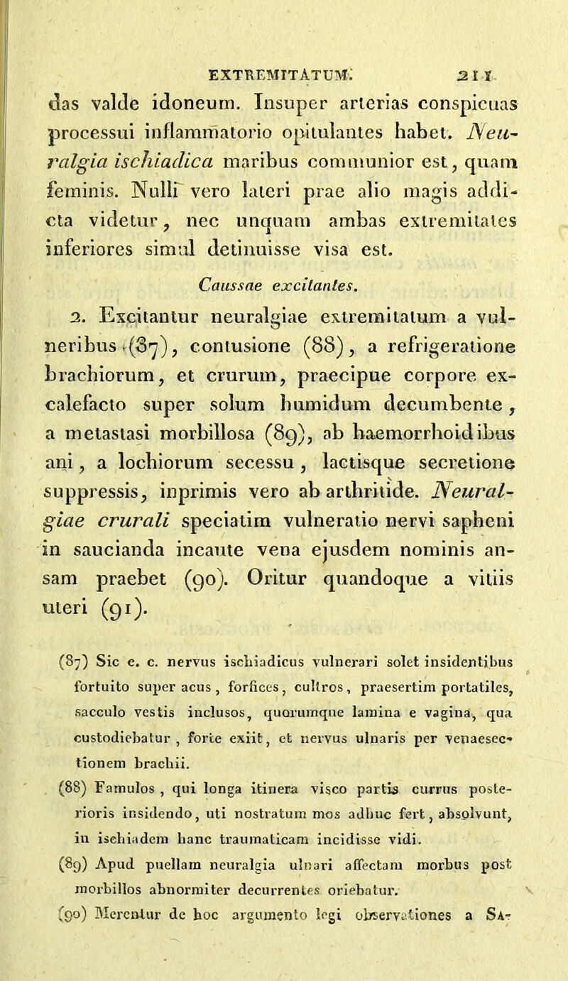 das valJe idoneum. Insuper arierias conspicuas processui inflammatorio opilulantes habei. JSea~ ralgia ischiadica maribus communior est, qiiam feminis. Nullb veto laieri prae alio magis addi- eta videtur, nec unc|uam ambas exlvemilaies inferiores simid detinuisse visa est. Caussae excitanles. 2. Excitantur neuralgiae exiremilatum a vul- neribus .(S'y), contusione (88), a refrigeraiione brachiorum, et emmm, praecipue corpore ex- calefacto super solum humidum decumbente, a metasiasi morbillosa (89), ab haemorrhoidibus ani, a lochiorum secessu , laciisque secretions suppressis, inprimis vero ab arihriiide. Neural- giae crurali speciatim vulneratio nervi sapheni in saucianda incaute vena ejusdem nominis an- sam praebet (90). Oritur quandoque a vitiis uteri (91). (87) Sic e. c. nervus iscLiadicus vulnerari solet insidentjbus fortuito super acus , forfices, cullros, praesertim portatiles, sacculo vestis inclusos, quoruinqiie lamina e vagina, qua custodiebatur , forte cxiit, et nervus ulnaris per venaesec* tionem bracliii. (88) Famulos , qui longa itinera visco partis cumis poste- rioris insidendo, uti nostratum mos adbuc fert, absolvunt, in isebiadem banc traumaticani incidisse vidi. (89) Apud puellam neuralgia ulnari affectam morbus post morbillos abuormiter decurrentes oriebatur. (90) Merentur de boc argumento legi observationes a Sat