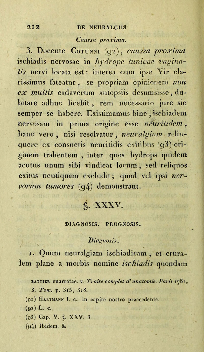 Caussn proximo. 3. Docente Cotunni (^92), caussa proxima iscliiadis nervosae in hj drope tunicae vagina- lis nervi locaia est; inierea cmxi ipse Vir cla- rissimus faieatur, se propriam opinionem non ex multis cadaverum autopsiis desunisissc, du- bilare adhuc licebit, rem necessario Jure sic semper se habere. Exisiimamus hinc , ischiadem nervosam in prima origine esse veuritidem, banc vet o , nisi resolvatur, neiiralgiam rtlin- quere ex consueiis neurilidis exiiihns (g‘i) ori- ginem trahenlem , inter qnos hydrops cpiidein acutns unum sihi vindicat lornm, sed reliqnos exitus neutiquatn excludit; qnod vel ipsi ?ier- voj'um tumores (94) demonstrant. §. XXXV. DIAGNOSIS. PROGNOSIS. Diagnosis. 1. Quum neuralgiam ischiadicam , et crnra- lem plane a inorbis nomine ischiadis quondam BATTIER cnarratae, v Traitd complet d' anatomie. Paris ij8r, 3. Tom. p. 3i5, 3i8. (gi) Hartmann 1. c. in capite nostro praccedentc. (go) L. c. (g3) Cap. V. §. XXV. 3. (g4) Ibidem. &