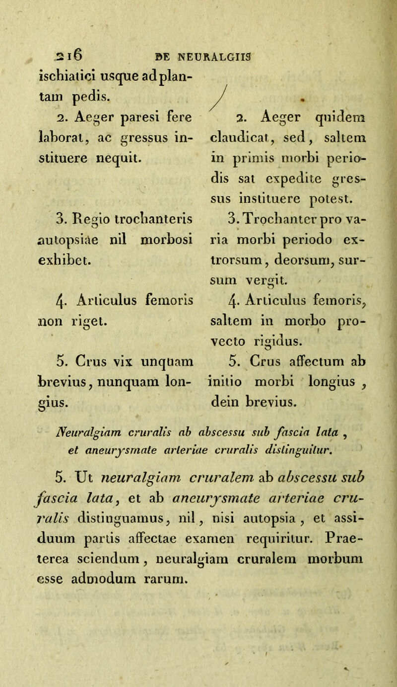 ischiatici usque adplan- tain pedis. 2. Aeger paresi fere laboral, ac gressus in- stituere nequit. 3. Resio iroclianteris autopsiae nil morbosi exhibet. 4. Ariiculus fenioris non riget. 5. Crus vix unquam brevius, nunquam lon- gius. 2. Aeger quidem claudicat, sed, saltern in prlmis niorbi perio- dis sat expedite gres- sus instituere potest. 3. Trochanter pro va- ria morbi periodo ex- trorsum, deorsum, sur- sum vergit. 4. Articulus feinorisp saltern in morbo pro- vecto rigidus. 5. Crus affectum ab initio morbi longius , dein brevius. Neuralgiam cruralis ab abscessu sub fascia lata , et aneurysmate arleriae cruralis dislinguilur. 5. Ut neuralgiam cruralem ab abscessu sub fascia lata, et ab aneurysmate arteriae cru- valis distinguamus, nil, nisi autopsia , et assi- duum partis affectae examen requiritur. Prae- lerea sciendum, neuralgiam cruralem morbum esse admodum rarum.