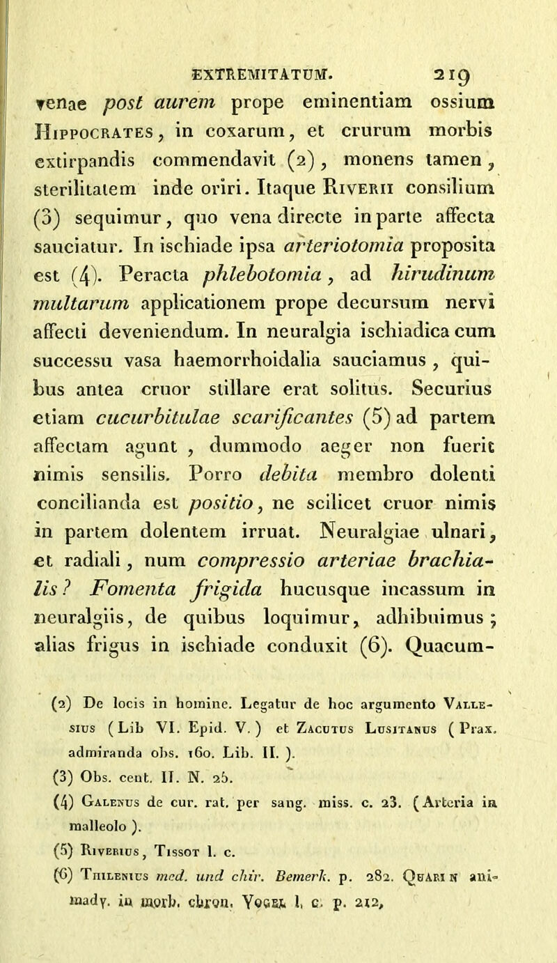 ▼enae post aurem prope etninentiam ossium Hippocrates, in coxarum, et crurum moi'bis cxtirpandis commendavit (2) , monens lamen , sterilitaiem inde oriri. Itaque Riverii consilium (3) sequimur, quo vena directe in parte afFecta saueiatur. In ischiade ipsa arteriotomia proposita est (4)- Peracia phlebotomia, ad hirudinum multarum applicationem prope decursum nervi affeeii deveniendum. In neuralgia iseliiadica cum successu vasa haemorrhoidalia sauciamus , qui- bus antea cruor siillare erat solitus. Securius etiam cuciirbitulae scarificantes (5) ad partem affeciam agunt , dummodo aeger non fuerit nimis sensilis. Porro dehita membro dolenti concilianda est positio, ne scilicet cruor nimis in partem dolentem irruat. Neuralgiae ulnari, et radiali, num compressio arteriae brachia-- lis? Fomenta frigida bucusque incassum in iieuralgiis, de quibus loquimur, adhibuimus; alias frigus in ischiade conduxit (6). Quacum- (2) De locis in homine. Legatur de hoc argumento Vali-e- sius (Lib VI. Epid. V.) et Zacutus Lusitanus (Piax. admiranda obs. i6o. Lib. II. ). (3) Obs. cent. II. N. 25. (4) Galekus de cur. rat. per sang. miss. c. 23. (Arteria ia malleolo ). (5) Rivebics, Tissot 1. c. (G) TniLENics mcd. und chiv. Bemerh. p. 282. QuAki N ani= mady. iu morb. ebroa. Yecfij* I, c. p. 212,