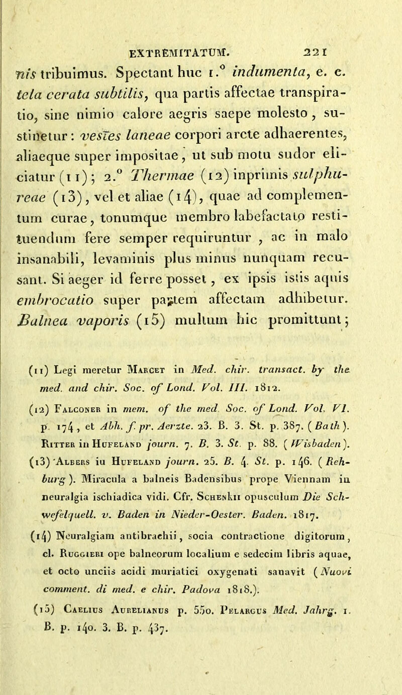 72/^'tribuimus. Speciani hue indumenta, e. c. tela cerata subtilis, qua partis affectae transpira- lio, sine nimio calore aegris saepe molesto , su- stinetur; vesTes laneae corpori arete adhaerentes, aliaeque super impositae, ut sub motu sudor eli- ciatur(ti); 2.° (12) inpriinis reae (i3), vel et aliae (i4), quae ad complemen- lurn curae, tonumque inembro labefaetaLp resti- tuenduni fere semper requiruntur , ae iu malo insanabili, levaminis plus minus nunquam recu- sant. Si aeger id ferre posset, ex ipsis issis aquis enihrocatio super pattern affeclam adhibetur. Balnea vaporis (i5) multuin hie promitlunt; (11) Leg! meretur Maecet in 3Ied. chir. transact, by the med. and chir. Soc. of Load. Vol. III. 1812. (12) Falconeb in mem. of the med Soc. of Loud. Vol. VI. p. 174 > s'- Ahh. f. pr. Aerzte. a3. B. 3. St. p. 387. (Bath). Ritter ill Hdfeland journ. 7. B. 3. St. p. 88. (IVishaden). (13) 'Albers iu Hufeland your/i. 25. B. !\. St. p. 146. (Reh- burg ). Miraciila a balneis Badensibus prope Viennain iu neuralgia ischiadica vidi. Cfr. SchenIvII opusculum Die Sch- wefelijuell. v. Baden in Nieder-Oester. Baden. 1817. (14) Nouralgiam antibraehii, socia contractione digitorum, cl. Ruggiebi ope balneorum localiuni e sedecini libris aquae, et octo unciis acidi muriatici oxygenati sanavit (Nuovi comment, di med. e chir. Padova 1818.). (15) Gaelics Aceelianus p. 5.5o. Pelargus Med. Jahrg. i. B. p. 140. 3. B. p. 437.