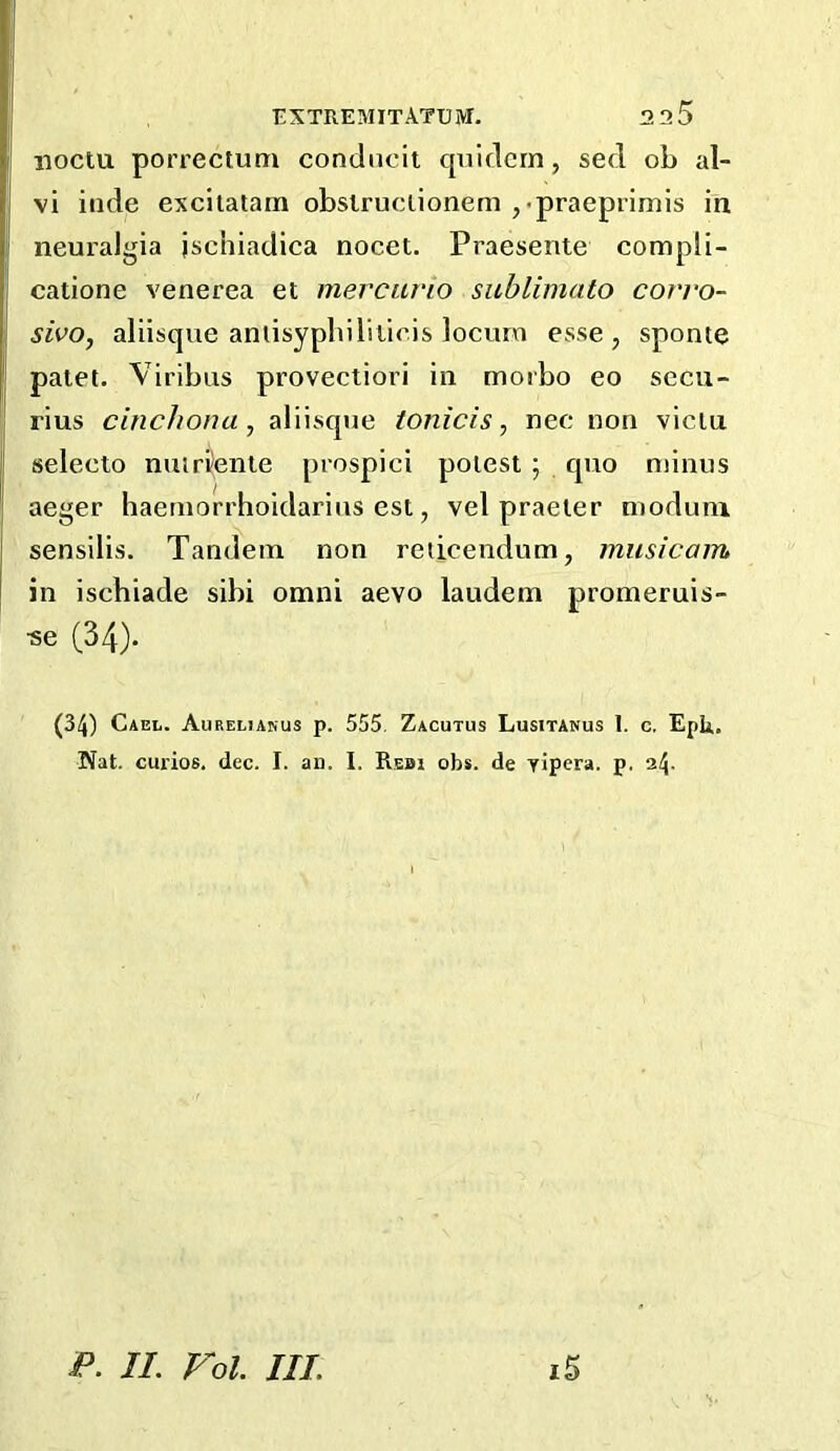 noctu porrectum condncit cpiidcrn, sed ob al- vi iiide excitatam obsiruclionem ,<praeprimis in neuralgia jschiadica nocet. Praesente compli- catione venerea et mercurio siiblimato covro- sivo, aliisque aniisypliiliiiris locum esse, sponie patet. Viribus provectiori in moibo eo sccu- rius cinchona, aliisque tonicis, nee non viciu seleeto nuirfente prospici poiest ; quo minus aeger haernorrhoidarius est, vel praeler nioduni sensilis. Tandem non reticendum, musicam in iscbiade sibi omni aevo laudem promeruis- •se (34)- (34) Gael. Aureltanus p. 555, Zacutus Lusitanus 1. c. EpU. Nat. curios, dec. I. an. I. Rebi obs. de Yipera. p. 24- l5 P. IL Fol. III.