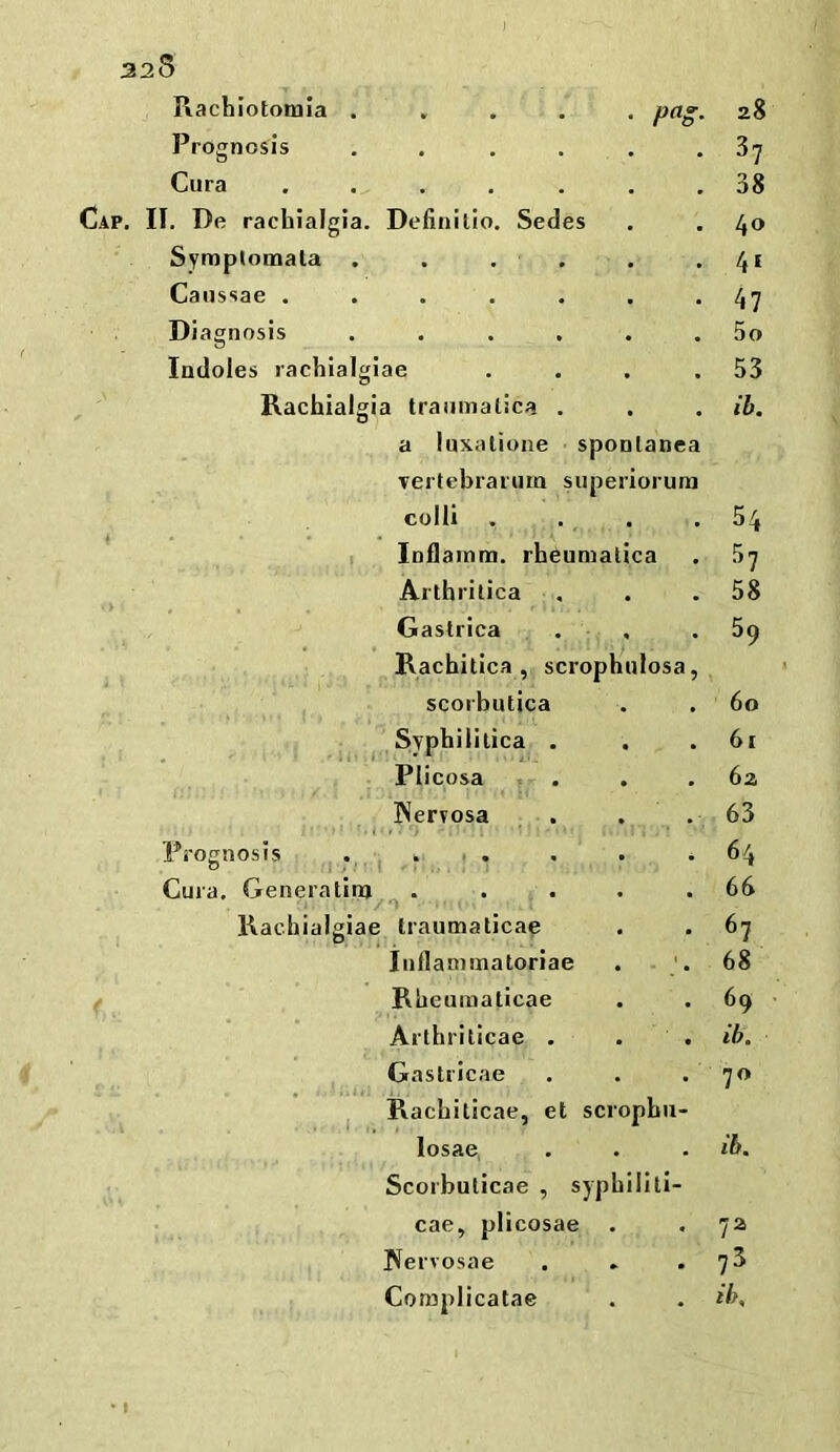 ) 5 Piachlototnia .... 28 Prognosis .... • 37 Cura ..... 38 I. De rachialgia. Defiiiilio. Secies . 40 Symplomata . . . . • 41 Canssae ..... . 47 Diagnosis .... . 5o Indoles rachialgiae 53 Rachialgia traumatica . • ib. a luxatione s poDlanea Tertebraruin su periorura colli , 54 I Inflamm. rh^umalica 37 Arthritica * 58 Gastrica * • 59 Rachitica , scrophulosa, scorbutica • • 60 ^ Syphilitica . • 61 Plicosa « 6a Nervosa * 63 Prognosis . . . • 4 64 Cura, Generatinj ^ . . 66 Rachialgiae traumaticae • 67 Iiiflammatoriae • - . 68 Rheumaticae • 69 Arthrilicae . . • ib. Gastricae . 70 Rachiticae, et scropbii- losae, • ib. Scorbuticae , syphillti- cae, plicosae 7a Nervosae 73 Complicatae . ib.