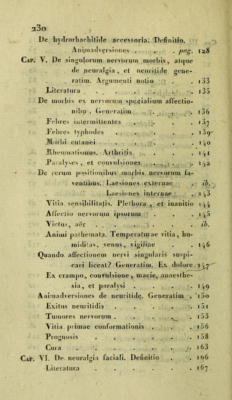 a3o I)e hydrorliacliltide accessorla. Definltio. Ani,ma(lv?rsi()ties . .■ . png. Cap. V. De singiilonim iiei vbruni ,inor!)is, alque (!e jieuialgia , et nenrilide geue- 1 . . ratim. Argmnenli nolio ’ , 1 T • .Literalura .... , De inoibis ex nervoinm specialium alTeclio nibu . (ieiii'iatlia , F('l)res iiilerinillenles . . :Fel)i es tv|ib(jdes • , . IVIorbi culaii'ei . . ; . .-w Rbeiimalisinns. Ai'lbritis • ' Par.-ilyses , et coriviilsiones, -j. • ] De reruin po.sitioiiibu^ morbis ueivoriuu fa- veulibus. Ijaesiones exleruae . Laesiones inleiuae ; 128 I 33 135 136 137 139' 140 142 id. Villa sensibilila.tis. Plelbora ,, et iuanitio 144 Aliectio iiervoi'iiin ipsuruiu . . .145 Viehis^ aer ... . . . .id. ' Aniiui pallietnala. Tempeiatmae vitia, bu- inidilas, vemis, vigiliae . .146 Quando affeclionein nervi singiilaris susj)i- cari iiceal.^ Generaliiii, Ex doluie 1^^^ ' Ex crampo., convulsione ^ uiacie, anaesthe- sia, et paralysi . . . Aaiinadversioiies de neuritide. Geueiatim Exitus iienrilidis . . . . . f Tuinores aervorum . . . .^ Vitia primae conformationis . . Pi ognosis .... Cura Cap. VI. Oe neuralgia facial!. DeBuilio Literatura .... 149 *i 5o 15 [ i53 156 158 163 106 167 .