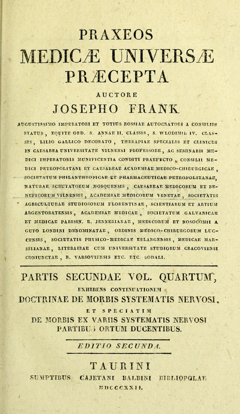 PRAXEOS MEDICiE UNIVERSaE PR^CEPTA AUCTORE JOSEPHO FRANK ATJGtJ.STlSSlMO IMPERATORl ET TOTIUS ROSRIAE AUTOCRATORJ A CONS1LTIS STATUS, EQ^ITE OFD. S. ANTNAE II. CLASSES, S. T^'LODlMfE IV. CLAS- SIS, LILIO GALLICO PECOBATO , THERAPIAE SPECIAL1S ET CLINICES Iti CAESABEA UNIVERSITATE VILKEWSI PBOFESSORE , AC SEi^IlNARU ME- DICI IMPEBATORIS MD?«1FTCENT1 A CONDITI PBAEFECTO , CONSIUI ME- DICI PETROPOLITANl ET CAESAUEAE AC\DEMIAE MEDICO-CHIPURGICAE , SOCIETATUM PHIL ANTHROPIC AE ET PHARMACEUTICAL PETROPOLITANAE, KATCBAE SCRUTATORCM MOSQUENSIS ^ CAESABEAE MEDICORUM ET BE- KEFlCORUM TILNENSIS , ACADEMIAE MEDICORUM VENETAE , SOCIETATIS • AGBICULTURAE STUDIOSORUM FLORENTINAE, SCIENTIARUM ET ARTIUM ABGENTORATENSIS , ACADEMIAE MEDICAE, SOCIETATUM GALVANIC.AB ET MEDICAE PARISIN. R. JENNERIAKAE , MEDICORUM ET NOSOCOMIt A CUYO LOKDINI DENOMINATAE , ORDINIS MEDICO-CHIRUBGOEUIW LUC- CENSIS, SOCIETATIS PHYSICO-MEDICAE ERLAKCENSIS , MEDICAE IMAR- SILIANAE , LITERARIAE CUM UKIVERSITATE STUDIORUM CRACOVlEKSI CONTUNCTAE , R. VARSOVIEKSIS ETC. ETC. SOD\Lt. PARTIS SECUNDAE YOL. QUARTUM', F.XHIBENS COATIM7ATIONEM - DOCTRINAE DE MORRIS SlSTEMATIS NERY05I, ET SPECIATIM PE MORBIS EX VARUS SYSTEMATIS NERVOSI PARTlBU.i ORTUM DUCENTIBUS. EDITIO SECUNDA. T A U R INI .SUVPTIBR.S CAJETANI 13ALBINI Rinr-IOPQLAK