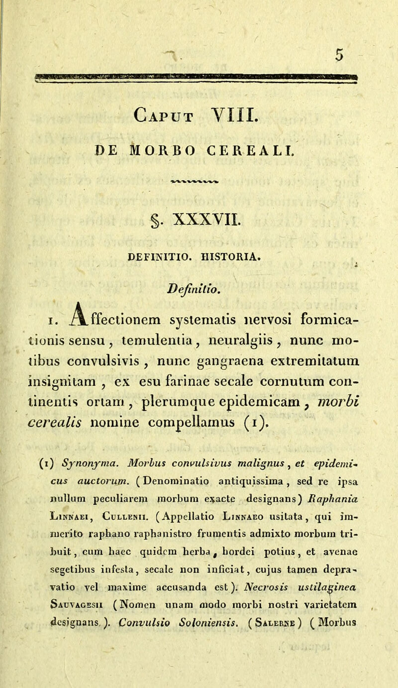 DE MORBO CEREAL I. §. XXXVII. DEFINITIO. IIISTORIA. Dejinilio. I. iVffectionem sysiematis iiervosi formica- tionissensUj temuleniia, neuralgiis, nunc nio- libus convulsivis , nunc gangraena extremiialum insignitam , ex esu farinae secale cornutum con- linentis oriam , plerumque epidemicam , morbi cerealis nomine compellamus (i). (i) Synonyma. Morlus cowulsivus malignus, et epidemi- cus auctorujn. (Denominatio antiquissima, sed re ipsa nullum peculiarem raorbum ej^acte dcsignans) Raphania Linkaei, Cullekii. (Appellatio Linnaeo usitata, qui jm- nierito raphaiio raphanistro frumentis admixto morbum tri- buit, cum haec quidcm herba , bordei potius , et avenae segetibus infesta, secale non inficiat, cujus tamen depra- vatio vel maxime accusanda est). Necrosis uslilaj^inea Sabvagesii (Nomen unam modo morbi nostri varietatem dcsignans,). Convulsio Soloniensis. ( SALERftE ) ( Morbus