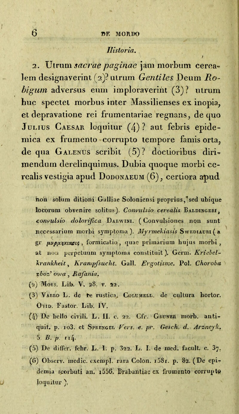 IIis tor ia. I 3. TJtrum sttcrae jjaginae jam morbum cerea^ ]em designaverint (3)? uirum Gentiles Deum Ro- bigum adversus eum imploraverint (3)? uirum hue spectei morbus inter Massilienses ex inopia, el depravaiione rei frumentariae regnans, de quo Julius Caesar loquitur (4) ? aut febris epide- mica ex frumento corrupto tempore famis orta, de qua Galenus scribit (5)? dociioribus diri-- mendum dereiinquimus. Dubia quoque morbi ce- realis vestigia apud Dooonaeum (6), ceriiora apud ho'a solum ditioni Galliae Soloniensi proprius,'sed ubique locorum obvenire solitus). Cowulsio cerealis Baldingeri, convulsio clolorijica Darwihi. (Convulsiones nou sunt nccessarium morbi syraptonia ). iWyj'/ne/ijaAw Swediaori ( a gr i^vpiAUxitecii 1 formicatio, quae priinarium hujus morbi, at nou perpctuuni symplorna constituit). Germ. Kriehel- Tcra/ikheit ^ Krampjsucht. Gall. Ergotisine. Pol. Choroba xboz’ owa , Rafania. (•a) Moys. Lib. V. 28. V. 22. (3) Varro L. de Ee rustica. Colomelr. dc cultura hortor. Ovid. Fastor. Lib. IV. (4) Dc bello civili. L. II. c. 22. Cfr. Gruker niorb. anti- quit. p. io3. et SpREKGEL Fci's. e. pr. Gesch. d. Arznejk, 5 B. p f i4- (5) De difTer. febr. L. I. p. 322. L. I. de med. facult. c. 37. {pi) Observ. medic, cxempl. rara Colon. i58i. p. 82. (Dc epi- demia s^orbuti an, i556. Brabantiac cx frumgnto corriiptj) loquitur ).