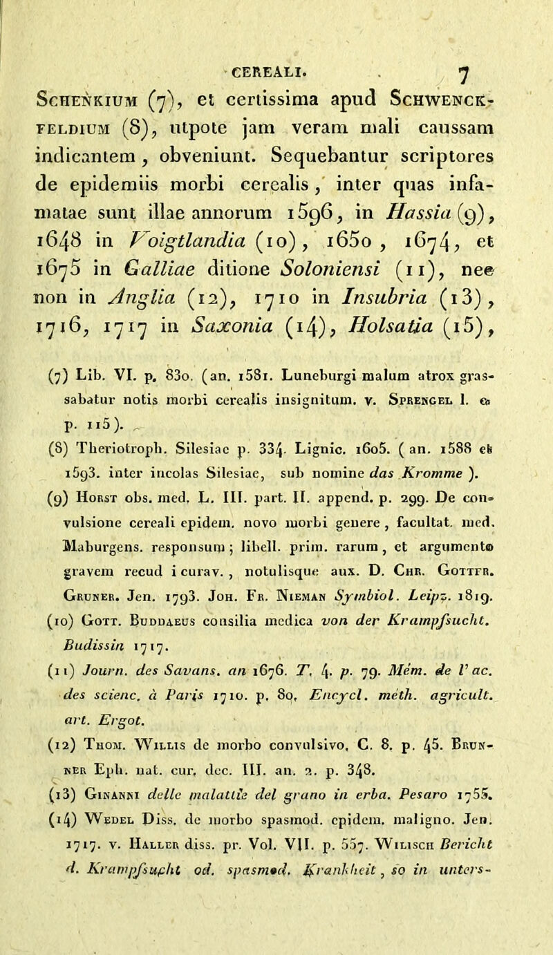 ScHENKiUM (7), et certissima apud Schwenck- FELDiuM (8), utpote jam veram mail caussam indicaniem , obveniunt. Sequebantur scriptores de epidemiis morbi cerealis, inter quas infa- matae sunt illae annorum 1896, in Hassia (9), 1643 in Foigtlandia (10), i65o , 1674^ et 1675 in Galliae ditione Soloniensi (ii), nee non in Anglia (12), 1710 in Insubria (i3), 1716, 1717 in Saxonia (i4)? Holsatia (i5), (7) Lib. VI. p, 83o. (an. i58i. Luneburgi malum atrox gras- sabatur notis morbi cerealis insignitum. v. Sprehgel 1. ea p. Ii5). _ (8) Tberiotropb. Silesiac p. 334- Lignic. i6o5. ( an. i588 eS i5g3. inter iricolas Silesiae, sub nomine das Kromme ). (9) Horst obs. ined. L. HI. part. II. append, p. 299. De con- vulsione cereali epidem. novo morbi gcuere , facultat. ined, Maburgens. responsum; libell. prim, rarum, et argument® gravem recud i curav. , notulisque aux. D. Chr. Gottfr. Grunee. Jen. 1798. Jon. Fr. Nieman Sjmbiol. Leipz. 1819. (10) Gott. Buddaeos consilia medica von der Krainpjsucht. Budissin «7i7. (11) Journ. des Savans. an 1676. T, 4- P- 79- Mem. de Vac. des scienc. a Pai'is 1710. p. 80, Encycl. meth. agricult, art. Ergot. (12) Thom. Willis de morbo convulsivo, C. 8, p. 4^. Brun- HER Epb. uat. cur, dec. III. an. 2. p. 348. (13) Ginanki dellc malattis del grano in erba. Pesaro 1755. (14) Wedel Diss. dc morbo spasmod. epidem. maligno. Jen. 1717. V. Haller diss. pr. Vol. VII. p. 537. Wilisch Bericlit d. Krampfsupht od. spasnutd. ^ranJdicit, so in unters-