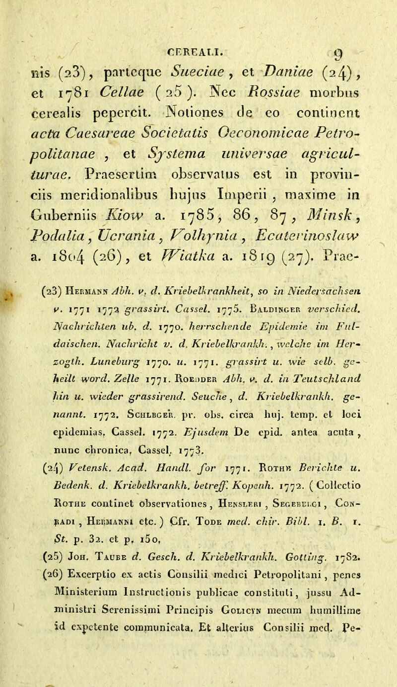 nis (aS), paricque Sueciae ^ et Daniae (a4), et I*^81 Cellae ( a5 ). Nec Rossiae morbus cerealis pepercit. Noiiones tie eo continent acta Caesareae Societatis Occonomicae Petra- politanae , et Sjstema universae agricul- turae, Praescrlim observaius est in proviii- ciis meridionalibus bujns Imperii , niaxime in Gnberniis Kiow a. 1785, 86, 87, Minsk, Podalia, Ucrania , V^olhynia , EcatevinosJaw a. i8o4 (26), et TViatka a. 18 rg (27). Prae- (23) Heemapn Ahh. 1^, cl. Kriebellirankheity so in Niedersachsen. c>. I’j’ji 157a grassirt, Cassel. 1775. Baldi»gf.p. vcrschied. Naclirichten ub. d. 1770. herrschende Epidemic im Fitl- daischen. NacJiricht v. d. Kriebelkrcinkh., wclche im Hcr- zogtk. Luneburg 1770. u. 1771. grassirt u. wie sclb. gc- heill word. Zelle Roeddeb Abh. \>. d. in Teutsckland hin u. wieder grassirend. SeucJie, d. Kriebelkrankh. ge- nannt. 1772. Sculbcer, pr. obs. circa huj. temp, el loci epideinias. Cassel. 1772. Ejusclem I)e epid. antea acuta , nunc chronica, Cassel. 1773. (a/j) Vetensk. Acad. Handl. for 1771. Rothk Beric.hle u. Bedenk. d. Kriebelkrankh. belrejf. Kopenh. 1772. ( Collectio Rothe continet observationes , Hekslf.ri , Seoebei.ci , Cow- pADi , Heumamki etc.) Cfr. Tode med. chir. Bihl. i. B. r. Bt. p. 3a. et p, i5o, (a5) Job. Taube d. Gesch. d. Kriebelkrankh. Gotling. 1782. (26) Excerptio e.x actis Consilii mcdici Petropolitani, penes Ministerium Instructionis piiblicae constiluli, jussii Ad- ministri Screnissiml Principis Golicvn mecum humillime id expetente coiniminicata, Et altcrius Consilii ined. Pe-