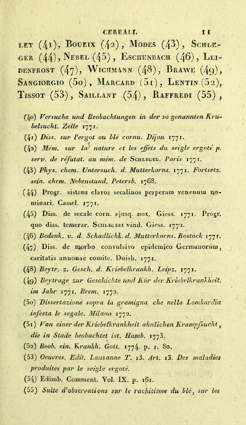 CEREALL I I LET (4i)> Boueix (/p), Modes (43), Schle- GER (44) J NebEL (45) , Eschenbach (46), Lei- DENFROST (47)? WiCHMANN (4^) , BrAWE (4q) , Sangiorgio (5o) , Marcard (5i), Lentin (52), Tissot (53), Saillant (54) , Raffredi (55) , (40) Versuche und Beobachtungeii in der so genannten Kru- belsucht. Zelle 1771. (41) Diss. sur Vergot ou ble cornu. Dijon 1771. (42) Mem. sur la' nature ct les ejfets du seigle ergote p. serv. de refutat. au mem. de Schlegel. Paris lyji. (43) Phjs. cliem. Untersuch. d. Mutterkorns. 1771. Fortsetz. sein. chem. Nebenstund. Petersb. 1768, (44) Progr. sistens clavo§ sccalinos pcrperam venerium ilo- ininari. Cassel. 1771. (45) Diss. de secale corn, ejusq. iiox, Giess. 1771. Progr. quo diss. temerar. Sciileceki vind. Giess. 1772. (46) Bedenk. v. d. Schadliclik. d. Mutterkorns. Rostock 1771. (47) , Diss. de njprbo convulsivo cpiderajco Gennanorum, caritatis annonae coinite. Duisb. 1771. (48) Beytr. z. Gesch. d. Kriebelkrankh. Leipz. 1771. (4g) Bejtrage zur Geschichte und Kiir der Krtebelkrankheit. im Jahr 1771. Breni. 1772. (50) Dissertazione sopra la gramigna die nella Lombardia infesta le segale. Milano 1772. (51) Von einer der Kriebelkrankheit ahnliclien Krampjsucht ^ die in Slade beobachtef ist. Hamb. 1778. (5a) Beob. ein. ILrankh. Gott. 1774. p. i* 80. (53) Oeurres. Edit. Lausanne T. i3. M't. i3. Des maladies produites par le seigle ergote. (54) Edinib. Comment. Vol. IX. p. 161. (55) Suite di’obserrations sur le racfiitisme du ble, sur les