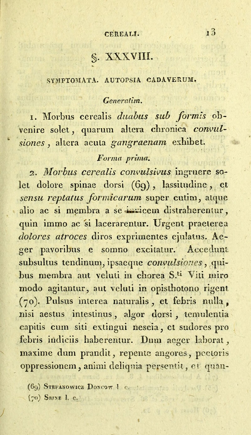 CEtlEAT.I. §. XXXVIIL SYMPTOMATA. AUTOPSIA CADAVERUM, Gencralim. 1. Morbus cerealis diiahus sub fovmls ob- Venire solet, quarum aliei’a chronica consul- siones, ahera acuia gangraejiam exhibet. Forma primn. 2. Morbus cerealis com'ulsivus ingruere so- let dolore spinae dorsi (69), lassiiudine, et sensit reptatus formicarum super cutim, aique alio ac si membra a se ■.iiiwcem distraherentur, quin immo ac si lacerareniur. Urgent praeierea dolores atroces diros exprimentes ejulains. Ae- ger pavoribus e somno excitalur. Accedunt subsultus tendinum^ ipsaeque conyitlsiones, qui- bus membra aut veluii in chorea Yiii miro modo agiianiur, am veluii in opistbotono rigent (yo). Pulsus inierea naturalis, et febrls nulla, nisi aestus intesiinus, algor dorsi, temuleniia capitis cum siti extingui nescia, ct sudores pro febris iiidiciis habcrentur. Dum acger laborat, maxime dum prandit, repenic angores, pectoris oppressionem, animi dcliquia persenlit, ci quan- (69) Stevakowicz Dontott I r. (7<i) Srj^e 1. c.