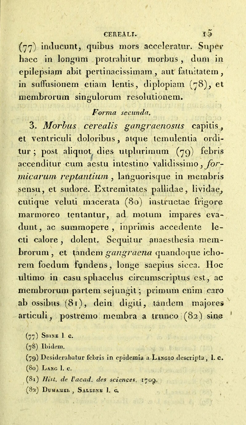 iiiclucunt, quibus mors acccleralur. Super haec in longilm protrabitur morbus, dum in epilepsiam abit periinacissimam , aut faluitaiem , in suffusionem etiam lends, tliplopiam (78), et membrorum singulorum resoludonem. Forma sccundn. 3. Morbus cerealis gangraenosus capids, et ventriculi doloribus, aique lemulentia ordi- tur; post aliquot dies uiplurirnum (79) febris accenditur cum acstu intestino validissimo inicarwn reptantiwn , languoriscjue in membris sensu, et sudore. Extrernitates pallidae, lividae, cutique veluti macerata (80) instructae frigore marmoreo tentantur, ad moium impares eva- dunt, ac summopere , iuprimis accedente le- cd calore, dolent. Sequilur anaesdiesia raein- brorum , et ^andem gangraena quandoque icbo- rem foedum f^ndeus, longe saepius sicca. Hoc ultimo in casu sphacelus circumscripius est, ac membrorum partem sejungit; primuni cnim caro ab ossibns (81), dein digiii, tandem majores articuli, postremo membra a trunco (82) sine (77) Sbine 1 c. (78) Ibidem. (79) Desiderabatur febris in epidemia a Lakgio descripta, 1. c. (80) Lang I. c. (81) Hist, de Vacad. des sciences. 170^. (8a) Di/HAMEb , SAtEr.NK 1. c.