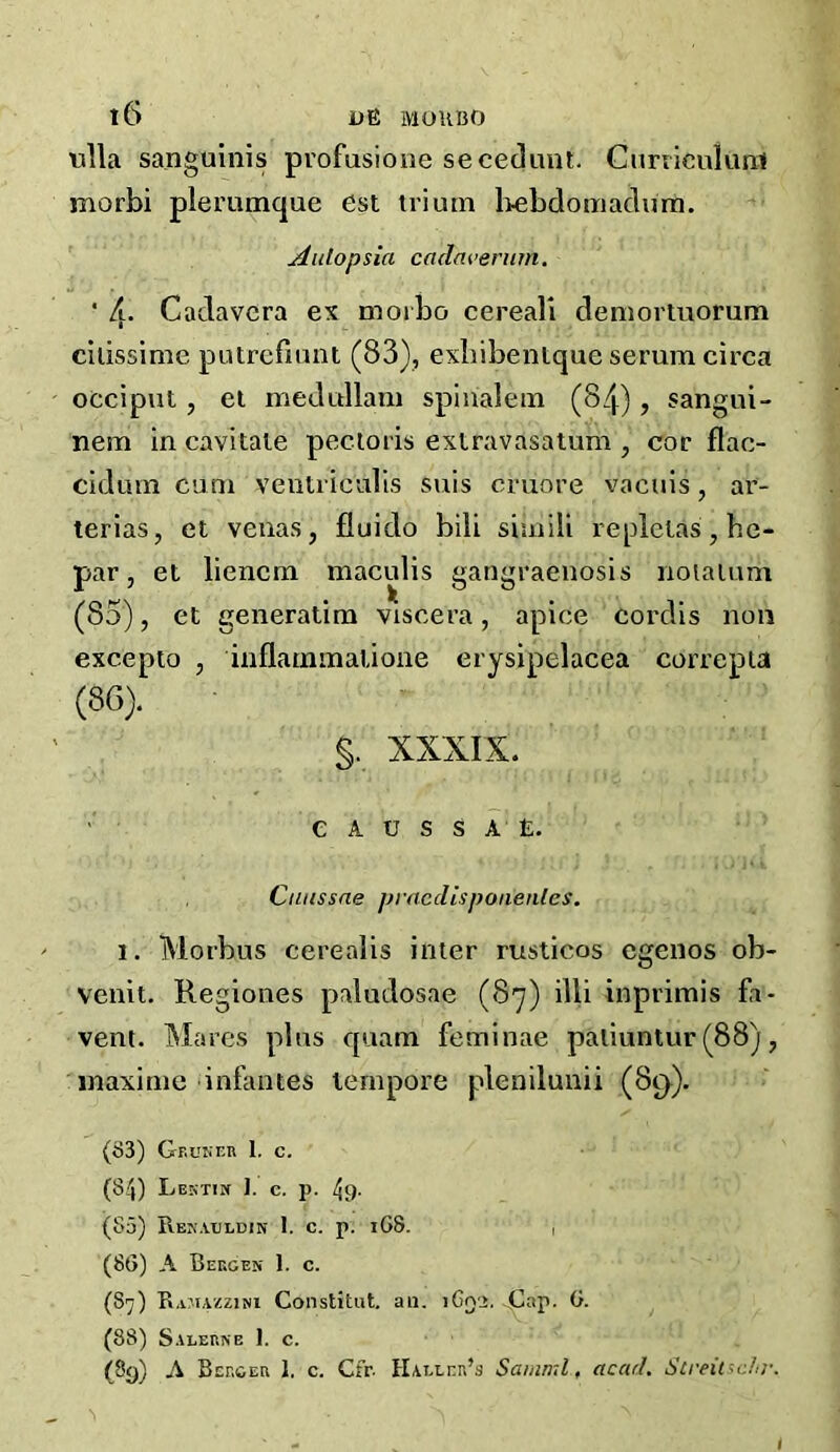 tilla sanguinis pvofusione secedunt. Curiiculuni morbi plerumque est trium Itebdomadura. ^utopsia cadfU’enim. ■ 4* Cadavcra ex niorbo cereali deniortuorum cilissime putrcfiuiU (83), exliibenlque serum circa occiput, el medullam splnalem (84), sangui- nem in cavitate pectoris exlravasatum , cor flac- cidum cum ventriculis suis cruore vacuis, ar- terias, et venas, fluido bili simili repletas, be- par, et liencm maculis gangraenosis noiaium (85) , et generatim viscera, apice cordis non excepto , inflammalione erysipelacea correpia (86) . §. XXXIX. ■ e A u s s a' E. Cuussae prncclispoiienles. 1. Morbus cerealis inter rusticos cgenos ob- venit. Regiones paludosae (87) illi inprimis fa- vem. Mares plus cpiam feminae paliuntur(88), maxi me infantes tempore plenilunii (89). (S3) Gr.uNEn 1, c. (84) Lesti» 1. c. p. 49- (55) Rek.ujldin 1. c. p. 1G8. , (86) A Bekges 1. c. (87) Ramavczini Constitut. au, iCq'>. Cap. 6. (88) S.1LERNB 1. C. (8g) A Bcr.GER I. c. Cfr. HAi.tnn’s Saiiiml, acarh Screitschr. I