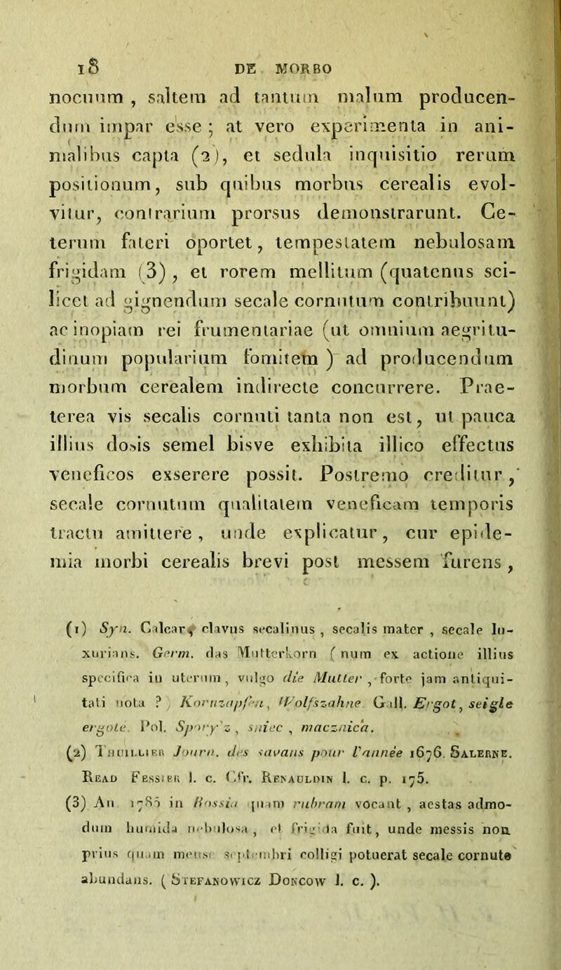 iS nocnnrn , snltera ad tantuin malum producen- dntii iuipar esse ; at vero expcrimenla in ani- nialihus capla (2), et sedula iiif|uisitio rerum posiiionum, sub cjuiljus morbus cerealis evol- vilur, couirarium prorsus demonsirarunt. Ce- temm faleri oportet, lempesiaiem nebalosam frigidam (3), ei rorem mellilum (quatcnus sci- licet ad gignendum secale cornntum coniribuuni) ac inopiam rei frumeniariae (ut omnium aegritu- diuum popularium fomitem ) ad producendum morbum cerealeni inclirecie coacnrrere. Piae- terea vis secalis coriiuti tanta non esl, ul pauca illius dosis semel bisve exhibiia illico effectns vencficos exserere possit. Poslremo crediiur,’ secale coniutnm qualilalem veneficara temporis tracln amitiere , imde explicalur, cur epide- niia morbi cerealis brevi post messem furens , (i) Syn. Calcar^ clivus sccalinus , secalis mater , secale lii- xiirians. Gprm. rlas 'VtiiUcrkorn ( num ex actioiie illius specifii-a in utiTuiu, viilgo die MhUc/',• forte jam antiqiii- tali iiol a ? Knruzitpf'u, If'olf 'szahne Qt.iW. Ergot ^ seigle ergole. l*ol. Spory'z , suiec , macznicd. (ja) 1 ikiii.ukh Joiirii. drs uu/ans pour Vannee i6n6. Salerne. Read Fessiki; I. c. (aV. RE^ADLDIN 1. c. p. i^5. (3) All i^fii in Ho.isiu [inm ruhrnni vocant , aestas aclmo- diiin liuniiJa n''l>ulaia , cl friij'.ia fuit, unde niessis noa prills (|ii.iin itieiisc scplcinhri colligi poluerat secale cornuta aLuiidans. ( Stefasowicz Dokcow J. c. ).