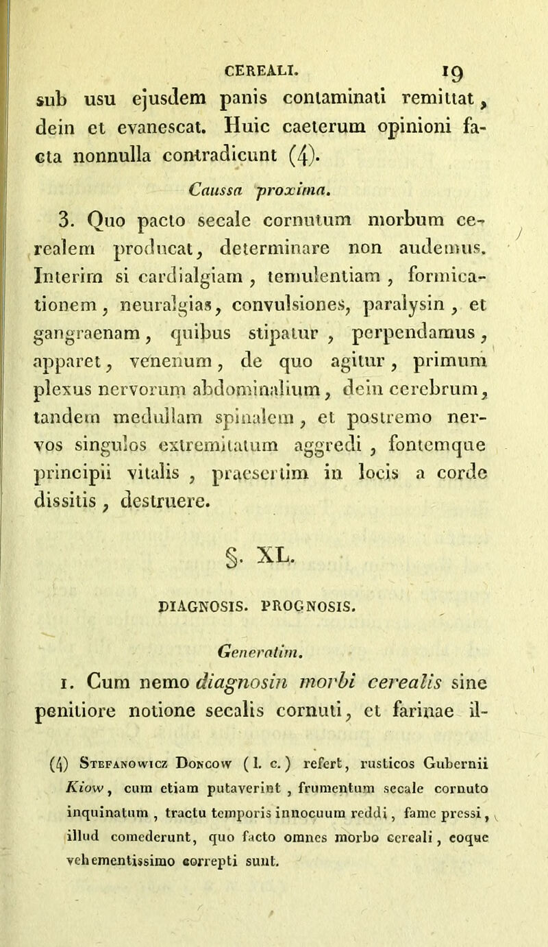 sub usu ejusJem panis coniaminail remiiiat, dein et evanescat. Huic caeterum opinioni fa- cta nonnulla contradicunt (4). Caussa proxinin. 3. Quo paclo secale cornutum niorbum ce- realem prodncat^ determinare non audetmis. Interim si cardialgiam , tenmlenliam , formica- tionem, neuralgias, convulsiones, paraiysin , et gangraenam, quibus stipalur , perpendarnus, apparet, venenum, de quo agitur, primum plexus nervorum abdominalium, dehi cerebrum, tandem medullam splualem , et posiremo ner- vos singuios extremiiaiiim aggredi , fontemque principii vitalis , praeserlim in locis a cordc dissitis, deslruere. §. XL. DIAGNOSIS. PROGNOSIS. Genemlim, I. Cum nemo diagnosin morbi cerealis sine peniiiore nodone secalis cornuli, et farinae il- (^) Stepanowicz Doncow (I. c.) refert, rusticos Gubcrnii Kiow, cum etiam putaverint , frunientum secale cornuto inquinatum , tractu tcmporis innocuura reddi, fame pressi,, illud comederunt, quo facto omnes moi'bo Gcrcali, coque veil ementissimo eonepti sunt.