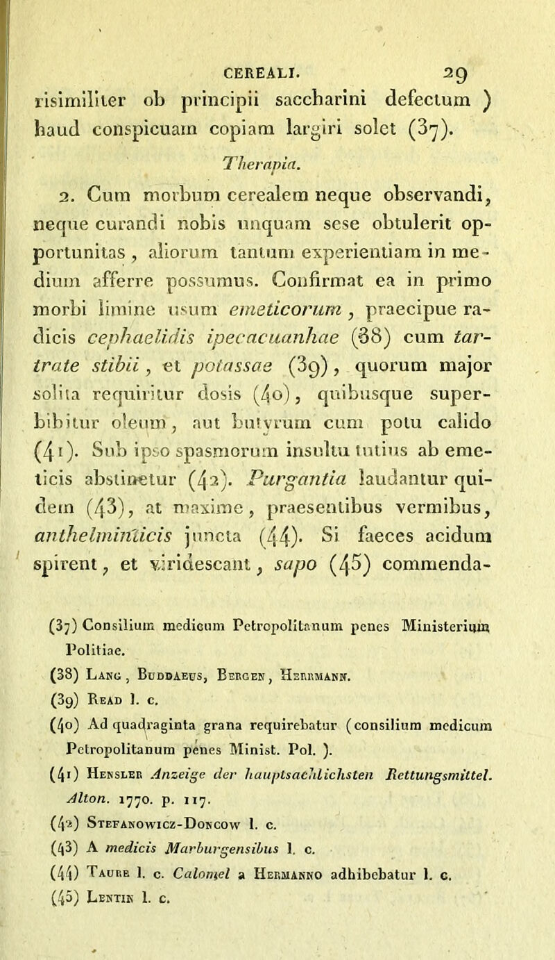 lisimUlier ob principii saccharini defectum ) baud conspicuam copiam largiri solet (3'y). Thernpia. 2. Cum movbum cerealem neque observandi, neque curandi nobis imquam sese obtulerit op- porlunitas , aliorum lanium experientiam in me- dium afferre possumus. Confirmat ea in primo morbi limine usum emeticorum , praecipue ra- dicis cephaelidis ipecncuanhae (38) cum tar- trate stibii, et poiassae (89) , quorum major solita requiritur dosis (4o), quibusque super- bibitur oleum, aut buivrum cum polu calido (40- ^^3) ipso spasraorum insuliu luiius ab erne- licis absiinetur (4'2). Pargantia laudantur qui- dem (43), at maxime , praesentibus vermibus, anthelminlicis jnncta (44)’ faeces acidum spirent, et vjrldescant, sapo (43) commenda- (37) Consilium medicum Petropolltanum penes Ministerium Politiae. (38) Lang, Budbaebs, Bergen, Herrmann. (39) Read 1. c. (40) Ad quai^raginta grana requirebatur (consilium medicum Pctropolitanum penes Minist. Pol. ). (41) Hensler Anzeige tier hauptsaculiclisten Rettungsmiltel. Alton. 1770. p. 117. (4a) Stefanowicz-Doncow 1. c. (43) A medicis Marbuvgensibus 1, c. (44) Taurb ]. c. Calomel a Hermanno adhibebatur 1. c. (45) Lentin 1. c.