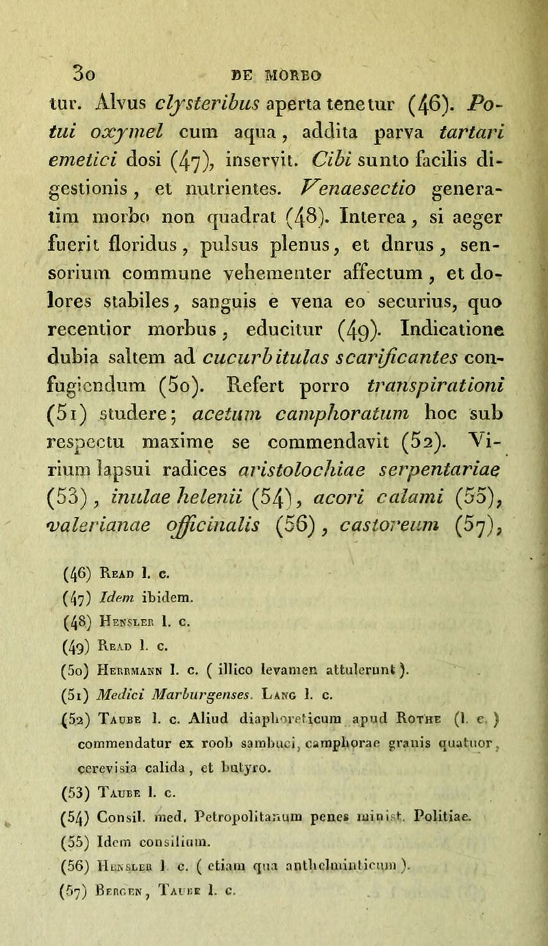 tur. Alvus aperta tenetur (46). Po~ tiii oxymel cum aqua, addita parva tartari emetici dosi (47)? inservit. Cibi sunto facilis di- gest! onls , et nuirientes. Venaesectio genera- tim morbo non quadrat (48). Interea, si aeger fuerit floridus, pulsus plenus, et dnrus, sen- soriura commune vehementer affectum, et do- lores stabiles, sanguis e vena eo securius, quo recentior morbus, educitur (49)- Indicatione dubia saltern ad cucurbitulas scarijicantes con- fugicndum (5o). Refert porro transpirationi (5i) studere; acetum camphoratum hoc sub respectu maxime se commendavit (Sa). Vi- rium lapsui radices aristolochiae serpentariae (53), inulae helenii (54^? acori calami (55), Valerianae officinalis (56), castoreum (Sy), (46) Read 1, c. (47) Id(^m ibidem. (48) Heksleb 1. c. (4g) Read 1. c. (50) Herrmann 1. c. ( illico levanien attulerunt). (51) Medici Marhiirgenses. Lang 1. c. (52) Tadbe 1. c. Aliud diaplioreficum apud Rothe (1. c. ) commendatur ex roob sainbuci, campborae granis quatiior, cerevisia calida , et butyro. (53) Taube 1. c. (54) Consil. med, Pctropolitanum penes luinist. Politiae. (55) Idem consilicim. (56) IIensleu 1 c. ( etiaiu qua aiitbclniialicnni). (57) Bergen, Tavre 1. c.