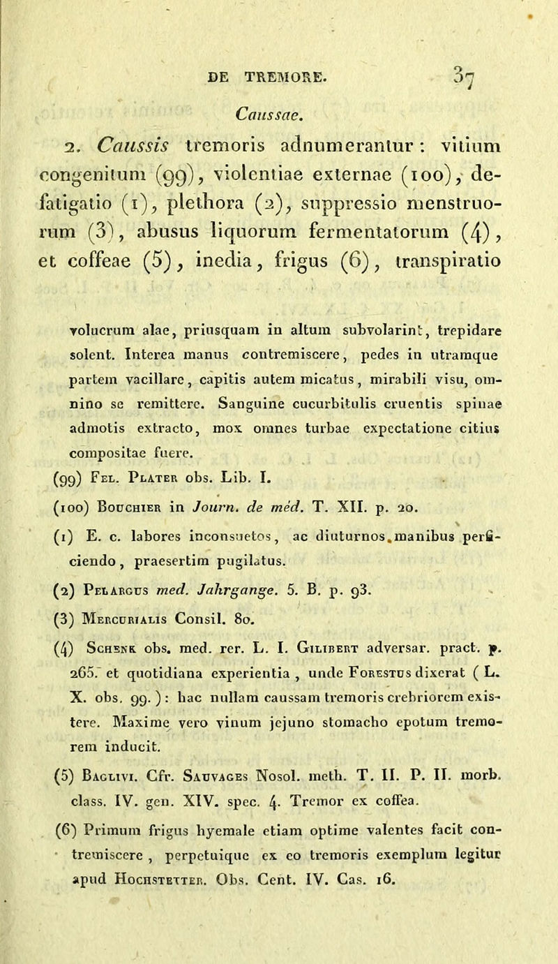 Caussae. 2. Caussis iremoris adnumeranlur; vliinm congenitum (99), violentiae externae (100), de- fatigatio (i), plethora (2), siippressio roenstruo- mm (S'), abusus liquorum fermentatorum (4) , et coffeae (5), inedia, frigus (6), transpiratio Tolucrum alae, prinsquatn in altum suLvolarint, trepidare solent. Interea inanus contremiscere, pedes in utramque partejn vacillarc, capitis autem micatus, mirabili visu, oin- nino se remittcrc. Sanguine cucurbitulis cruentis spinae adinotis extracto, mox omnes turbae expcctatione citius coinpositae fuere. (99) Fel. Plater obs. Lib. I. (100) Bodchier in Journ, de mid. T. XII. p. 20. (1) E. c. labores inconsuetos, ac diuturnos.inanibus perfi- ciendo, praesertim pugilatus. (2) Pelaegus med. Jahrgange. 5. B. p. g3. (3) Mercurialis Consil. 80. (4) ScHSNR obs. med. rer. L. I. Gilirert adversar. pract. p. 265.'et quotidiana experientia , unde Foeestds dixerat ( L. X. obs. 99.): hac nullam caussain tremoris crebriorem exis- tere. Maxinie vero vinum jcjuno stoinacho epotum tremo- rem inducit. (5) Baglivi. Cfr. Sauvages Nosol. meth. T. II. P. II. inorb. class. IV. gen. XIV. spec. 4- Tremor ex coffea. (6) Primuin frigus hyemale etiam optime valentes facit con- tremiscere , perpctuique ex eo tremoris exemplum legituc