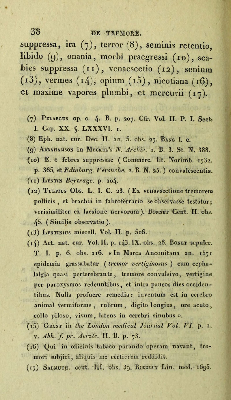 suppressa, ira (7), terror (8), seminis retentio, libido (g), onania, morbi praegressi (10), sca- bies suppressa (ii), venaesectio (12), senium (i3), vermes (i4)j opium (i5), nicoiiana (16), et maxime vapores plumbi, et mei’cuvii (17). (■j) Pelaegtjs op. c. 4. B. p. 207. Cfr. Vol. II. P. I. Secfe I. Cap. XX. §. LXXXVI. I. (8) Epb. nat. cur. Dec. II. an. 5. obs. 27. Bang 1. c. (9) Abeahamson in Meckel’s N. Archii>. i. B. 3. St. N. 38S. (10) E. c febres suppressae (Commerc. lit. Norimb. 1782. p. 365. et Edinburg. Fersuche. 2. B. N. 25. ) convalescentia. (11) Lektin Beytrage. p, 104. (12) Tulpius Obs. L. I. C. 23. (Ex venaesectione trenoorera pollicis , et bracbii in fabt’oferrario seobservasse testatur; verisimiliter ex laesione nervorum ). Bokijet Cent. II. obs. 45. ( Similis observatio ). (13) Lentikius miscell. Vol. II. p. 5i6. (14) Act. nat. cur. Vol. II. p. i43.IX. obs. 28. Boket sepulcr. T. I. p. 6. obs. 116. «In Marca Anconitana an. i5yi epidemia grassabalur ( tremor verliginosus ) cum cepha- lalgia quasi pcrterebrante, tremore convulsivo, vertigine per paroxysmos redeuntibus, et inlra paucos dies occidcn- tibus. Nulla profuere remedia; inventum est in cerebro animal vermiforme , rubrum , digito longius, ore acuto, collo piloso, vivum, latens in cerebri sinubus ». (15) Geast ill the London medical Journal Vol. VI. p. i. V. Abh. f. pr. Aerzte. II. B. p. 78. (16) Qui in offlcinis tabaco parando operam navant, tre- moH subjici, 'aliquis me certiorein reddidit. (17) SAijjsiuTH. cent. III. obs. 3g, Riedlin Lin. med. 1696.