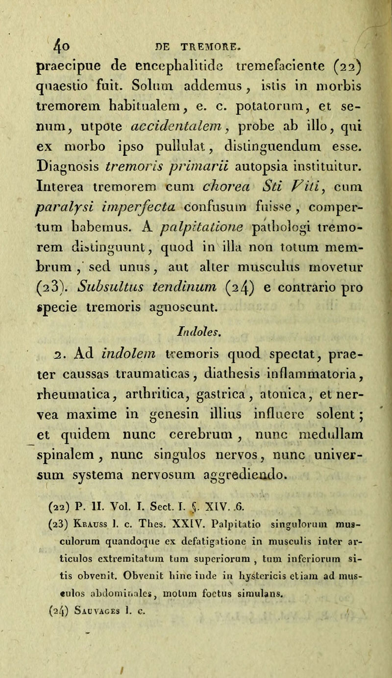 praecipue de encephalitide tremefaciente (22) qnaestio fuit. Solum addemus, isiis in morbis tremorevn habitualem, e. c. potatorum, et se- num, utpote accidentalem, probe ab illo, qui ex morbo ipso pullulat, disiinguendum esse. Diag nosis tremoris priinarii autopsia instituitur. Interea treraorem eum chorea Sti Viti, cum paralysi imperfecta confusum fuisse , comper- tum babernus, A pnlpitatione patbologi iremo- rem dislinguimt, quod in ilia non totum mem- brum , sed unus, aut alter musculus movetur (23). Subsultus iendinuin (24) e contrario pro specie tremoris agnoscunt. Indoles, 2. Ad indolem tremoris quod special, prae- ter caussas traumaticas, diathesis inflammatoria, rheumatica, aribrilica, gastrica, atonica, el ner- vea maxime in genesin illius influerc solent; et quidem nunc cerebrum , nunc medullain spinalem , nunc singulos nervos , nunc univer- sum systema nervosum aggredieudo. (22) P. II. Vol. I. Sect. I. §. XIV. .6. (23) Krauss 1. c. Thes. XXIV. Palpitatio singuloruin mus- culorum quandoqiie ex defatigatioue in musculis inter ar- ticulos cxtreraitatum turn superiorum , turn inferiorum si- tis obvenit. Obvenit bine iiide in hystcricis etiam ad mus- culns abdomitiales, motum foetus simulans. (24) Sadvages 1. c. /