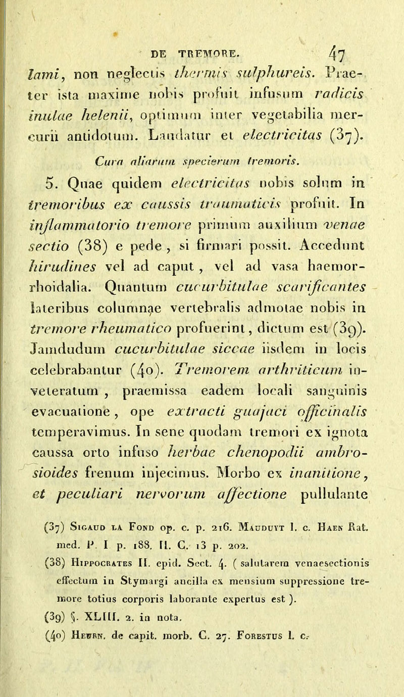 DE TRFMORE. 4? lami, non negleciis thcrniis salphureis. Prae- ter ista maxiriie ijohis profnii iufusnm radicis iniUae helenii^ optiamni iiiier vegelabilia mer- curii antidoium. Landatur el electricitas (3-y). Curn nUarum snpcienim frenioris. 5. Qnae quidem electricitas nobis solum in treinoribus ex canssis traunioticis profnit. In injlammatorio tremore priimim auxilium 'venae sectio (38) e pede , si firniari pnssit. Accednnt hirudines vel ad caput , vel ad vasa haenior- rlioidalia. Quantum ciu iirbitulae scavificantes iaieribus columnae vertebralis admoiae nobis in tremore rheumatico profuerint, dictum est (dg). Jamdudum ciicurbitulae siccae iisdem in locis cclebrabantur (4o)- Idremoi'eni arthriticam in- veteraturn , praemissa eadem locali sanguinis evacuaiione, ope extracti guajaci officinalis temperavimus. In sene quodam tremoii ex ignota caussa orto infuso lierbae chenopodii ambro- sioides fi enum injecitnus. Morbo ex inanitione, et peculiari nervorum affectione pullulante (3^) SiGAUD LA Fond op. c. p. 2tG. M^dduyt I. c. Haen Rat. med. F. I p. i88. [l. C. i3 p. 202. (38) Hippocrates II. epid. Soct. 4- ( salularem vcnaescctionis effectual in Stymargi aiicilia c\ nieiisiuni suppressione tre- naore totius corporis laboranle e.xpertus est ). (39) 5. XLHI. 2. ill nota.