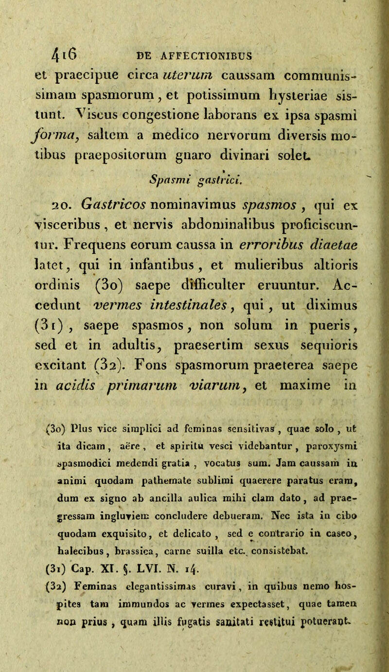 et praecipue circa uteriim caussam coramunis- siinain spasmorum , et potissiinum hysieriae sis- tunt. Viscus congestione laborans ex ipsa spasmi forma, saltern a medico nervorum diversis mo- tibus praepositorum gnaro divinari solet- Spnsmi gaslrici, 20. Gastricos nominavimus spasmos , ijui ex visceribus, et nervis abdominalibus proficiscun- tui’. Frequens eorum caussa in erroribus diaetae latet, qui in infantibus, et mulieribus altioris ordinis (3o) saepe difficulter eruuntur. Ac- cedunt vermes intestinales, qui, ut diximus (3i), saepe spasmos, non solum in pueris, sed et in adultis, praesertim sexus sequioris excitant (32). Fons spasmorum praeterea saepe in acidis primarum viarum, et maxime in (30) Plus vice simplici ad feminas sensitivas , quae solo , ut ita dicam , acre , et apirilu vesci videbantur , paroxysmi apasmodici medendi gratia , vocatus sum. Jam caussam ia animi quodam patheraate sublimi quaerere paratus cram, dum ex signo ab aiicilla aulica mihi clam dato, ad prae- gressam ingluviem concluderc debueram. Nec ista in cibo quodam exquisito, et dclicato , sed e con'trario in caseo, halecibus, brassica, came suilla etc., consistebat. (31) Cap. XI. §. LVI. N. 14. (3a) Feminas clegantissimas ciiravi, in quibus nemo hos- pites tam immundos ac vermes expectasset, quae tamen non prius , quam ilUs fugatis saaitati restitui potueraot.