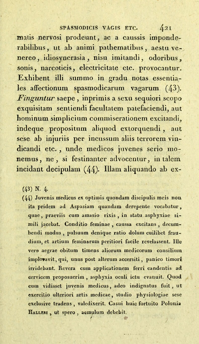 mails nervosi prodeunt, ac a caussis imponde- rabilibus, ut ab animi pathematibus, aestu ve- nereo, idiosyDcrasia, nisu imiiandi, odoribus, sonis, narcoticis, electricitate etc. provocantur. Exhibent 1111 summo In gradu notas esseniia- les affectlonum spasmodlcarum vagarum (43). Fingimtur saepe , Inprlnals a sexu sequlori scopo exqulsliam sentlendi faculiaiem paiefaclendl, aut bomlnum slmpliclum coinmlseralionem excitandl, indeque propositum aliquod exiorqnendl, aut sese ab Injurlis per incussum allls terrorera vln- dicandi etc., unde medicos juvenes serlo mo- nemus, ne , si festinanter advoceniur, in talem incidant decipulam (44)* Ilians aliquando ab ex- (43) N. 4. (44) Juvenis medicus ex optiinis quondam discipulis meis noa ita pridem ad Aspasiam quandam derepenle vocabatur, quae, praeviis cum ainasio rixis , in statu aspbyxiae si- mili jacebat. Conditio feininae , caussa excitans , decura- beudi modus , pulsuum denique ratio doluni cuilibet frau- dium, et artium feminaruin peritiori facile revelassent. Ills ver© aegrae obitum tiinens alioruin medicorum consilium iinploravit, qui, unus post alteruin accersiti, panico timori irridebant. Revcra curn applicationem ferri candentis ad cerviccm proposuerim , asphyxia oculi ictu evanuit. Quod cum vidisset juvenis medicus, adeo indignatus fuit, ut exercitio ulteriori artis medicae, studio physiologiae sese exclusive tradens , valedixerit. Casui huic fortuito Polouia HalIiGM , ut spero , aemvilura debebit.