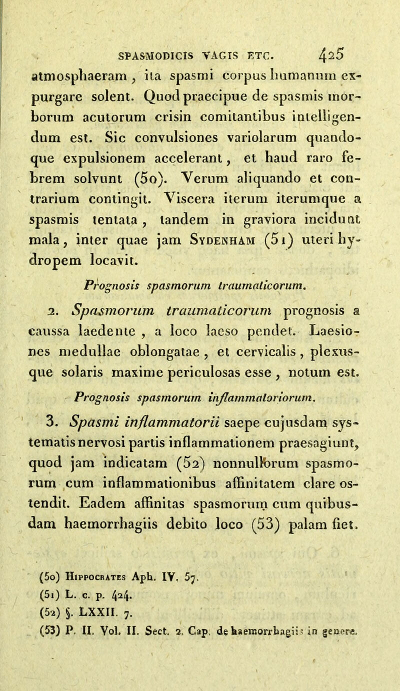 atmosphaeram , iia spasmi corpus bumanmn ex- purgare solent. Quad praecipue de spasinis inor- borum acutorum crisin comitantibus inielligen- dum est. Sic convulsiones variolarum quando- que expulsionem accelerant, et baud raro fe- brem solvunt (5o). Verum aliquando et con- trarium contingit. Viscera iterum iterumqne a spasmis tentata, tandem in graviora incidunt mala, inter quae jam Sydenham (5i) uteri by- dropem locavit. Prognosis spasmornm traumalicorum. 2. Spa^morum traumaticorum prognosis a caussa laedente , a loco lacso pendet. Laesio- nes medullae oblongatae , et cervicalis, plexus- que Solaris maxime periculosas esse , notum est. Prognosis spasmorum injlarnmotoriorum. 3, Spasmi inflammatorii saepe cujusdam sys- temalis nervosi partis inflammationem praesagiunt, quod jam indicatam (5a) nonnulKarum spasmo- rum cum inflammationibus affinitatem dare os- tendit. Eadem affinitas spasmorurn cum quibus- dam haemorrhagiis debilo loco (53) palam fiet. (50) Hippocrates Aph. IV, 5j. (51) L. c. p. (52) §. LXXII. 7.