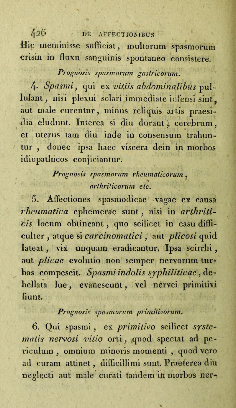 Hie nieminisse sufficiat, muliorum spasmorum crisin in fluxu sanguinis spomaneo consisiere. Prognosis spasmorum gaslricorum. 4- Spasini, cjiii vitiis abdominalibus ^\A- lulant, nisi plexui solari immediate infensi sint, ant male curentur, minus reliquis artis praesi- flia eluduut. Inierea si diu durant ) cerebrum, et uterus lam diu inde in consensum traliun- lur , donee ipsa haec viscera dein in morbos idiopatbicos conjieiantur. Prognosis spasmorum rheumalicorurn , % arlhrilicorurn etc. 5. Affectiones spasmodicae vagae ex causa rheumatica ephemerae sunt, nisi in arthviti- CIS locum obiineant, quo scilicet in casu diffi- culter , atque si carcinomatici, aut plicosi quid laieat, vix unquam eradicantur. Ipsa scirrhi, aut plicae evoluiio non semper nervorum lur- bas compescit. Spasmiindolis sjphiliticae^Ae- bellata lue, evanescunt, vel nervei primiiivi hunt. Prognosis spasmorum primilivorum. 6. Qui spasmi , ex primitwo scilicet syste- matis nervosi vitio orii, ,quod spectat ad pe- riculum , omnium minoris momenti , quod vero ad curam attinet, diflficillimi sunt, Praeterea diu neglecti aut male curali tandem in morbos ner-