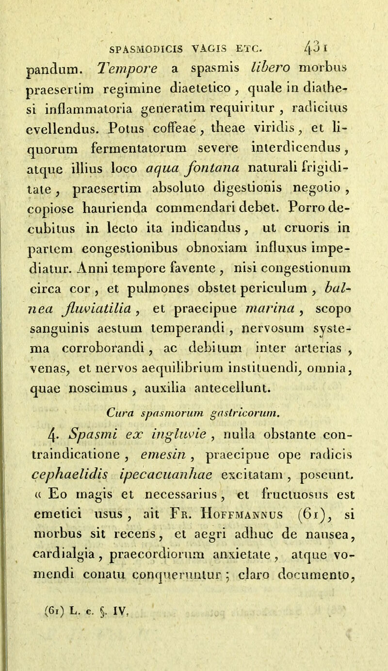 panduin. Tempore a spasmis lihero morbus praeserlim regimine diaeielico , quale in diaihe- si inflammatoria generalim requiritur , radiciius evellendus. Potus cofFeae, iheae viridis, et li- quorum fermentatoruni severe inierdicendus, atque illius loco aqua fontana natural! frigidi- taie, praeserlim absoluio digesiionis negoiio , copiose haurienda commendari debet. Porro de- cubitus in leclo ita indicandus, ut cruoris in paricm eongestionibus obnoxiam influxus iinpe- diaiur. Anni tempore favenie , nisi congestionum circa cor , et pulmones obslet periculum , bal- nea Jluviatilia , et praecipue marina , scopo sanguinis aestum temperandi, nervosum sysie- ma corroborandi, ac debitum inter arterias , venas, et nervos aequilibriurn insiituendi^ omnia, quae noscimus , auxilia antecellunt. Cura spnsniorum gastrlcorum, 4. Spasmi ex inglm’ie , nulla obstante con- traindicatione , emesin , praecipue ope radicis cephaelidis ipecacuanhae excitatam, poscunt. « Eo magis et necessarius, et fructuosus est emetici usus , ait Fr. Hoefmannus (61), si morbus sit recens, el aegri adbuc de nausea, cardialgia , praecordiorum anxietate , atque vo- mendi conaiu conquerunlur ; claro documento,