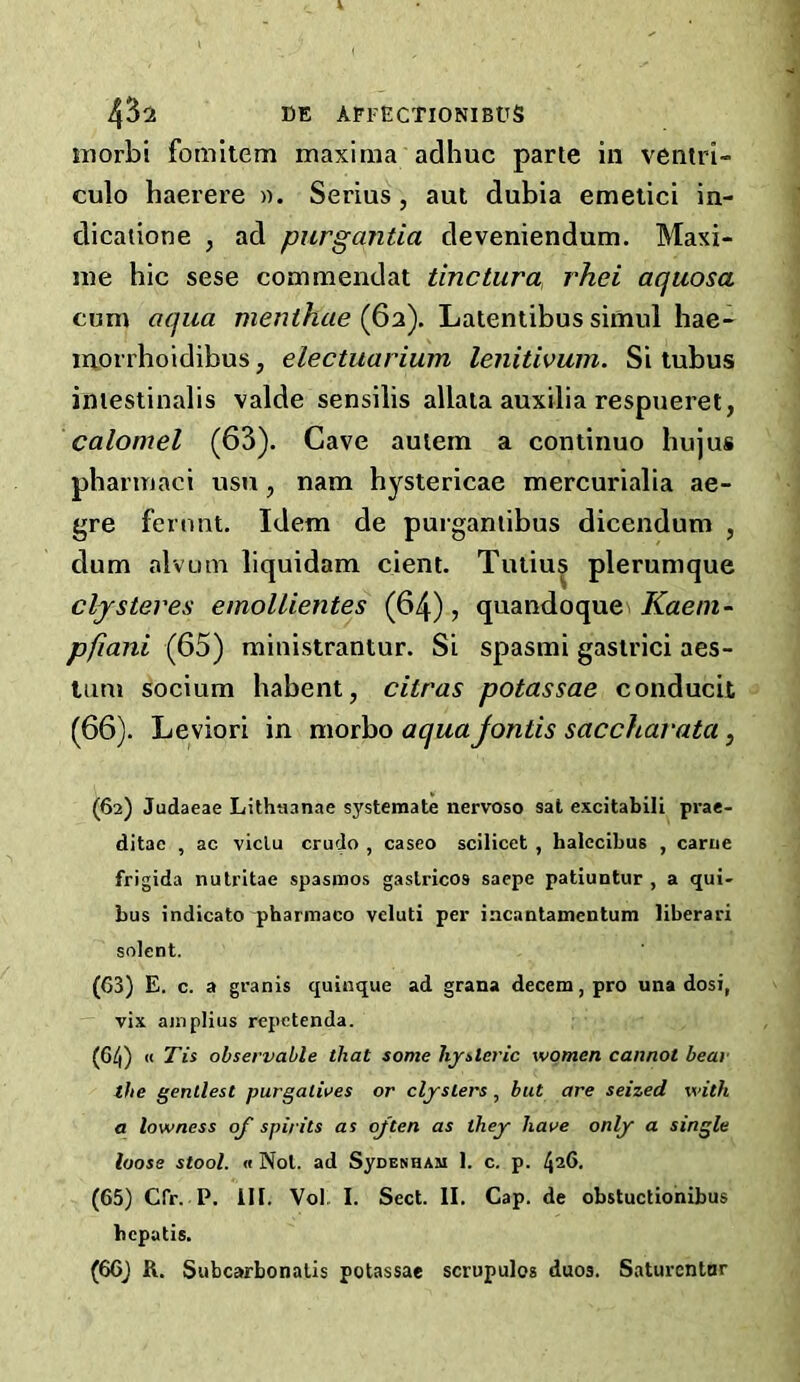 inorbi fomitem maxima adhuc parte in ventri- culo haerere ». Serins, aut dubia emetici in- dicaiione , ad purgantia deveniendum. Maxi- me hie sese commendat tinctura, rhei aquosa cum aqua menthae (62). Latentibus simul hae- morrhoidibus, electuarium lenitivum. Si tubus iniestinalis valde sensilis allaia auxilia respueret, calomel (63). Cave auiem a eontinuo hujus phamiaci usu, nam hysterieae mereurialia ae- gre fernnt. Idem de purganiibus dieendum , dum alvum liquidam eient. Tutiu| plerumque clySteves emoUientes (64), quandoque pfiani (65) ministrantur. Si spasmi gaslriei aes- Uim soeium habent, citras potassae eonducit (66). Leviori in morbo aquajontis saccharata, (62) Judaeae Lithuanae systemate nervoso sat excitabili prae- ditae , ac viclu crudo , casco scilicet , halccibus , carue frigida nutritae spasmos gaslricos saepe patiuntur , a qui- bus indicate pharmaco vcluti per incantamentum liberari solent. (63) E. c. a granis quinque ad grana decern, pro una dosi, vix ajnpHus repetenda. (6/j) u Tis observable that some hysteric women cannot bear the gentlest purgalwes or clysters, but are seized with a lowness q/ spirits as ojten as they have only a single loose stool. « Not. ad SyoENHAM 1. c. p. 426, (65) Cfr. P. ill. Vol I. Sect. II. Cap. de obstuctionibus hepatis. (66) R. Subcarbonalis potassae scrupulos duos. Saturentnr