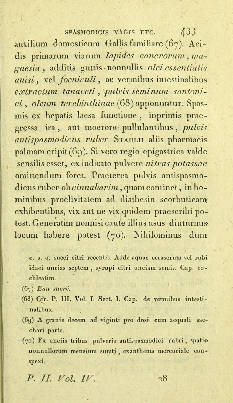 aiiKilium domcsticum Gallis familiare (67). Aci- dis primarum viarum lapides cancrorum, ma- gnesia , additis guttis .nonnullis olei essentialis anisi , vel foeniculi, ac veniiibus intesiiaalibus extraclum tanaceti, \pulvis seminum santoni- ci, oleum terebinthinae (68) opponumur. Spas- mis ex hepatis laesa funciione , inprimis prae- gressa ira, aut moerore pullulantibus , puUns antispasmodiciis ruber Stahlii allis pharmacis palmam eripil (69). Si vero regio epigasirica valde sensilis esset, exindicato pulvere nitras potassoe omittendum foret. Praeterea pulvis aniispasmo- dicus x'viber ob cinnabarim, quam continet, in lio- niinibus proclivilatem ad dialhesin scorbuticam exhibentibus, vix aut ne vix quidem praescribi po- test. Generatim nomiisi came illius usus diuturnus- locum habere potest (70). Nihilominus dum c. s. q. succi citri ^ecent^’s. Adde aquae cerasoruiu vel ruLi idaei uncias septem , syrupi citri unciam semis. Cap. co- cblealim. (67) Eau sucre. (68) Cfr. P. III. Vol. I. Sect. I. Cap. de vermibus intesti- nalibus. (69) A granis decern ad viginti pro dosi cum aequali sac- ebari parte. (70) Ex unciis tribus pulveris antispasmodici rubri, spatio nonnullorum mensium sumti, exanthema mercuriale con- spexi. P. II. Vol. IV. 28