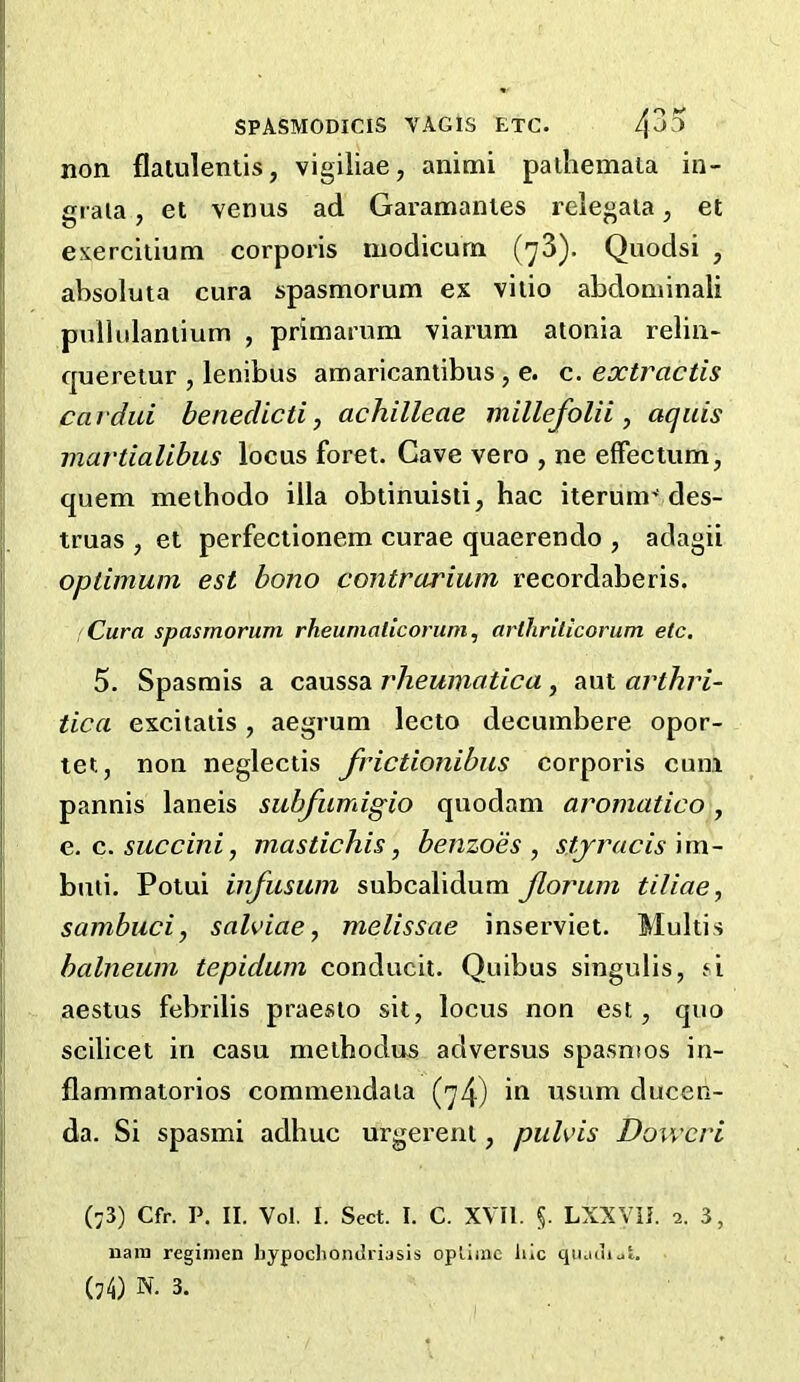 non flalulentis, vigiliae, animi palhemata in- graia, et verms ad Garamanles relegaia, et esercilium corporis modicum (73). Quodsi , absoluta cura spasmorum ex vilio abdominali pullulaniium , primarum viarum alonia reliu- quereiur , lenibus amaricantibus , e. c. extractis car did benedicti, achilleae millefolii , aquis martialibus locus foret. Cave vero , ne efFectum, quern methodo ilia obtinuisti, hac iterum’des- truas , et perfectionem curae quaerendo , adagii opdmum est bono contrarium recordaberis. Cura spasmorum rheumalicoruni, arlhrilicorum etc, 5. Spasmis a caussa rheumatica, aut arthri- tica excitalis , aegrum lecto decumbere opor- let, non neglectis frictionibiis corporis cum pannis laneis subfumigio quodam aromatico, e.c.succini, mastichis, benzoes , stj^racis \m- buii. Poiui infusum subcalidum Jloriim tiliae, sambuci, salviae, melissae inserviet. Multis balneum tepidum conducit. Quibus singulis, ^i aestus febrilis praesto sit, locus non est, quo scilicet in casu melhodus adversus spasnios in- flammatorios commendala (74) in nsum ducen- da. Si spasmi adhuc urgereni, puhds Dowcri (73) Cfr. P. II. Vol, I. Sect. I. C. XVII. §. LXXViJ. 2. 3, nain regimen hypochondriasis optimc hie qiuuiijt.