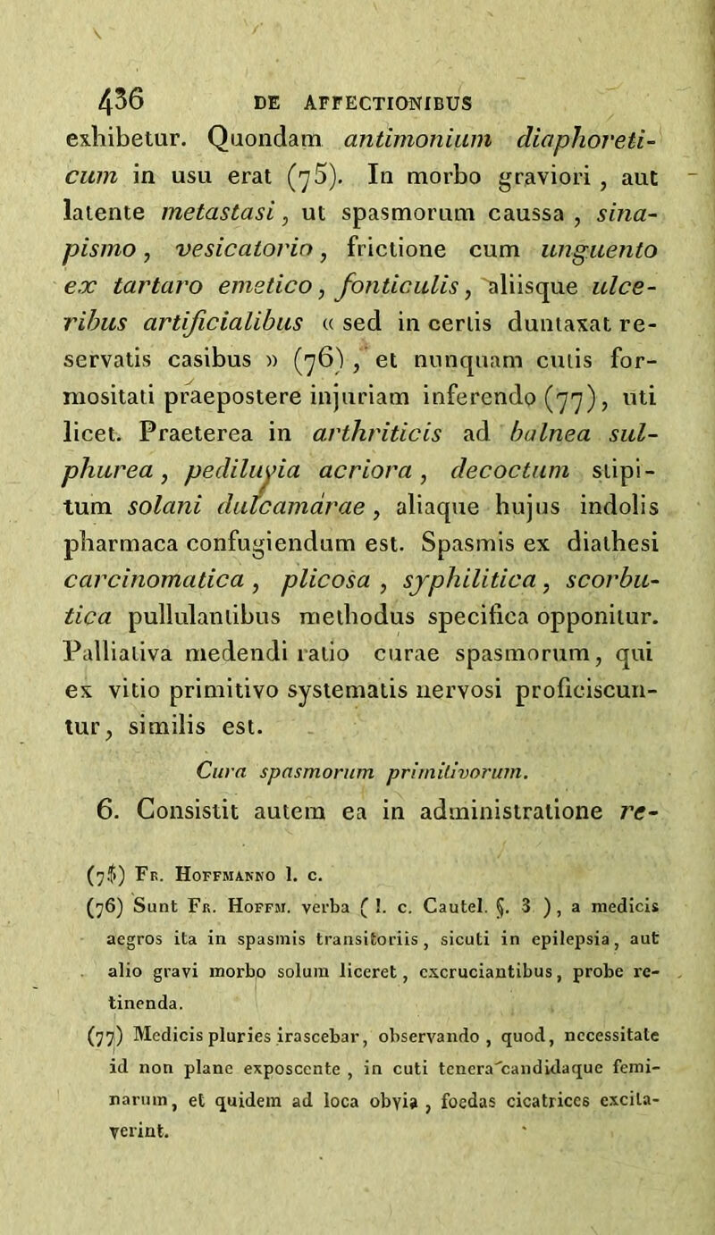 exliibetur. Quondam antimoniiim diaplioveti- cum in usu erat (']5). In morbo graviori, ant laiente metastasi, ut spasmorum caussa , sina- pismo, vesicatorin, frictione cum ungiiento ex tartaro emetico ^ fonticiilis ^ulce- ribus artificialibus u sed in ceriis duntaxat re- servatis casibus » (’^6) , et nunqnam cmis for- niositati praepostere injuriam inferendo (77), nti licet. Praeterea in arthriticis ad balnea sul- phur ea ^ pecliluyia acriora, decoctum siipi- tum solani duicamdrae , aliaque bujus indolis pbarmaca confugiendum est. Spasmis ex diaibesi carcinomatica , plicosa , syphilitica, scorbu- tica pullulanlibus melbodus specifica opponiiur. Pallialiva medendi ratio curae spasmorum, qui ex vitio primitivo sysiemaiis uervosi proficiscun- tur, similis est. Cura spasmorum pritnilivorum, 6. Consistit autem ea in administralione re- (7.(1) Fb. Hoffmanko 1. c. (76) Sunt Fk. Hopfm. verba ^ !. c. Cautel. 3 ), a medicis aegros ita in spasmis traiisitoriis , sicuti in epilepsia, aut alio gravi morbo solum liceret, cscruciantibus, probe re- tinenda. (77) Medicis pluries irascebar, observando , quod, necessitate id non plane exposcente , in cuti tcnera'candidaque femi- narum, et quidem ad loca obyia , foedas cicatrices excita- verint.