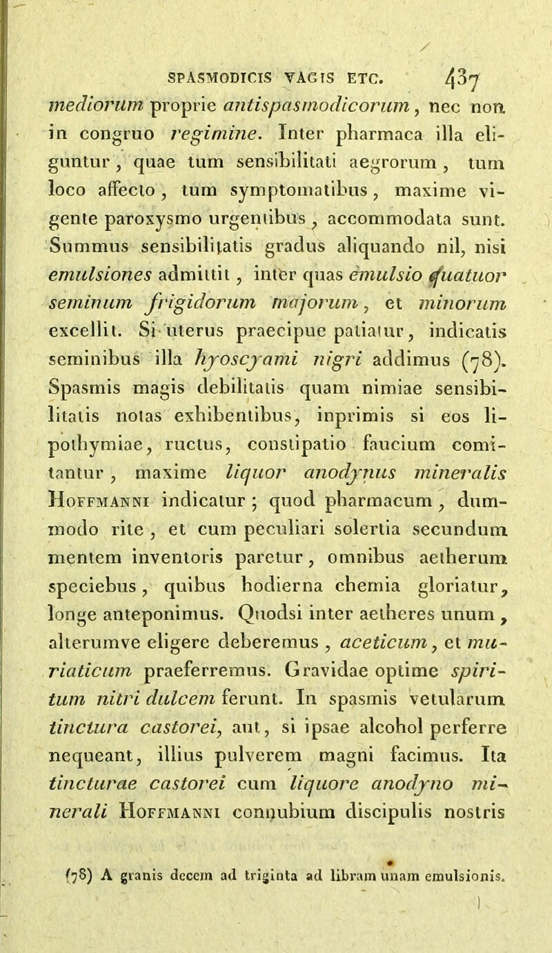 mediorum proprie antispasmodicorum, nec non in congruo regimine. Inter pharmaca ilia eli- guntur , quae turn sensibilitati aegrorum , turn loco affecio, turn symptoinalibus, maxime vi- genle paroxysmo urgeniibus ^ acconimodata sunt. Summus sensibilitatis gradus aliquando nil, nisi emitlsiones admiitii, intfer quas emulsio ^uatuor seminum frigidorum majorum, et minorum excellit. Si uterus praecipue paliatur, indicalis seminibus ilia hjoscjami nigri addimus (78). Spasmis magis debilitaiis quam nimiae sensibi- litalis nolas exbibenlibus, inprimis si eos li- poibymiae, rucius, conslipatio faucium comi- tantur, maxime liquor anodjnus mineralis Hoffmanni indicalur ; quod pharmacum , dum- modo rile , et cum peculiar! soleriia secundum mentem invenloris paretur, omnibus aeiberum speciebus, quibus bodierna chernia gloriatur, longe anteponimus. Quodsi inter aedieres unum , alierumve eligere deberemus , aceticum, et mu~ riaticuin praeferremus. Gravidae optime spiri- tum nitri dulcem ferunt. In spasmis vetularum tinciura castorei, aui, si ipsae alcohol perferre nequeant, illius pulverem magni facimus. Ita tincturae castovei cum liqiiore anodjno mi-~ nerali Hoffmanni connubium discipulis nostris A grants dccem ad triginta ad libram unain emulsionis.