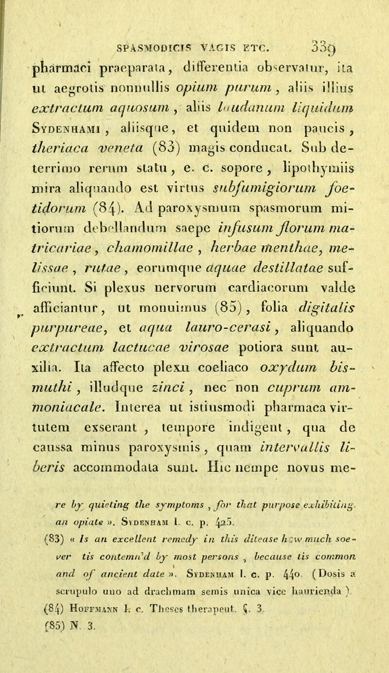 pharmaci praeparaia, ciiffereniia ob'^ervaiur, iia ut aegroiis nnnnullis opium parum , a!iis iilius extractwn aquosum , aliis haidanuni llquidam Sydenhami , aliisqiie, et quideui non panels, theriaca veneta (83) niagis conducat. Sidj de- terrimo reniin slatu , e. c. sopore , lipoihyiniis mira aliqnaiido est virtns sabfumigiorum foe- tidorum (84). Ad paroxysnium spasmorum mi- tiorum debfdlandum saepe infiisiim Jloriun nia- tricariae, chamomillcie , herbae itienthae, me- lissae , rulae , eoruniqne aquae destillatae suf- fieiunl. Si plexus nervorum cardiaeorum valde afficiantur, ut monuimus (85), folia digitalis purpureae, et aqua lauro-cerasi, aliquando extractum lactucae virosae poiiora sunt au- xilia. Iia aifecto plexxi coeliaco oxydum bis- muthi , illudque zinci, nec non cuprum am- moniacale. Interea ut istiusmodi pharrnaca vir- tutem exserant , teuipore indigent , qua de caussa minus paroxysmis, quam inteixullis li- beris accornmodala sunt. Hic nempe novus me- re by quieting the symptoms , for that purpose exhibiting, an opiate ». Svdekham 1. c. p. 4^5. (83) « Is an excellent remedy in this dilease h'w much soe- ver tis contemn'd by most persons , because tis common \ and of ancient date ». Svdenham I. c. p. 44® (Dosis a scnipulo uiio ad draclimam semis imica vice luinrienda ) (84) Hoffmann 1. c. Theses Iherapeiit. (J- 3. rS5) N. 3.