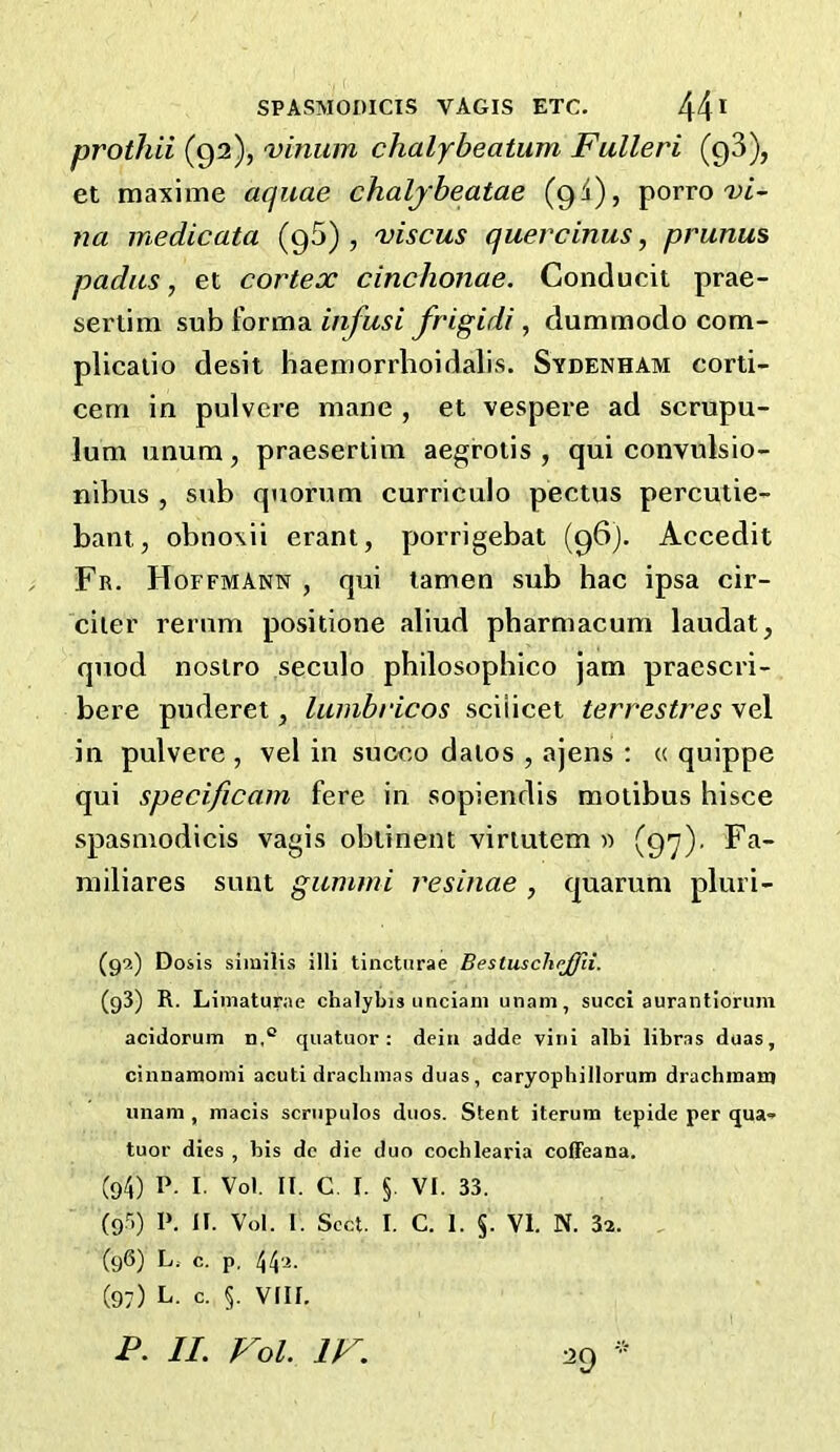 prothii (92), vinum chalybeatum Fulleri (qS), et maxime aquae chalybeatae (94), porro T>i- na medicata (95) , 'viscus quercinus, prunus padas, et cortex cinchonae. Conducit prae- sertim sub forma infusi frigidi, dummodo com- plicatio desii haemorrhoidalis. Sydenham corti- cem in pulvere mane , et vespere ad scrupu- lum unum, praesertim aegrotis , qui convulsio- nibus , sub quorum curriculo pectus percutie- bant, obnoxii erant, porrigebat (96). Accedit Fr. Hoffmann , qui lamen sub hac ipsa cir- ciier rerum positione aliud pharmacum laudat, quod nostro seculo philosophico jam praescri- bere puderet ^ lumbricos sciiicet terrestres vel in pulvere , vel in succo dalos , ajens : « quippe qui specificam fere in sopiendis motibus hisce spasmodicis vagis obtinent viriutem » (97)' Fa- miliares sunt gummi resinae , quarum pluri- (92) Dosis similis illi tinctiirae BestuscheJJli. (93) R. Liniaturae chalybis iinciani unam, succi aurantiorum acidorutn n,° quatuor: deia adde viai albi libras duas, cinnamomi acuti dracbmas duas, caryopbillorum dracbmanj imam , macis scriipulos duos. Stent iterum tepide per qua* tuor dies , bis de die duo cocblearia coffeana. (94) P. I. Vol. II. C. I. §. VI. 33. (95) 1>. II. Vol. I. Sect. I. C. 1. §. VI. N. 3a. (96) L.. c. p, 44a. (97) L. c. §. VIII.