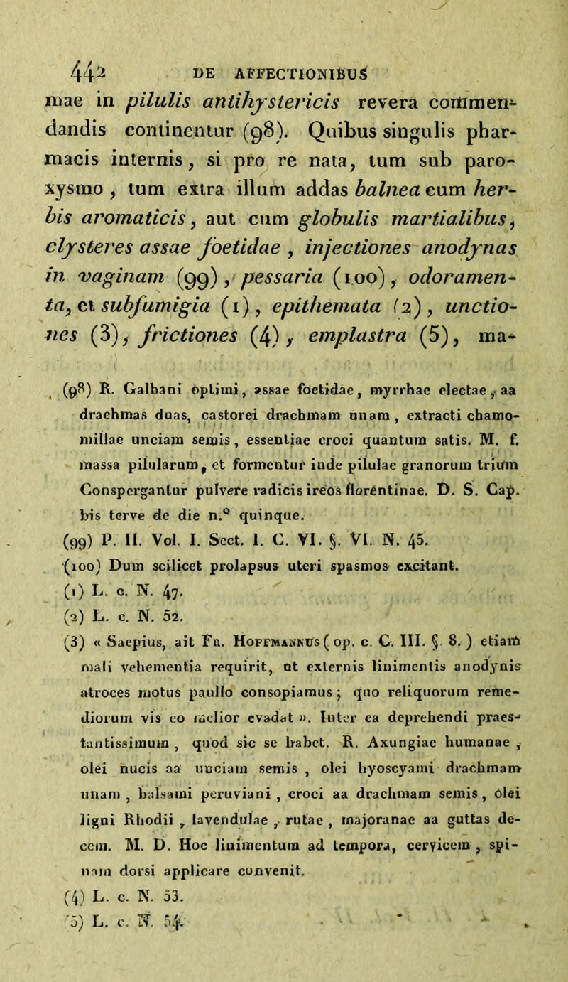 44^ AFFECTIONIBU^ nrae in pilulis antihjstericis revera cortimen- dandis coniinentur (98). Qnibus singulis phar* macis internis, si pro re nata, turn sub paro- xysmo , turn extra ilium addas balnea cum her- his aromaticis, aut cum globulis martialibus ^ clysteres assae foetidae , injectiones anodjnas in 'vaginam , pessaria (i.oo), odor amen- ta, ei subfumigia (i), epithemata (2), unctio- nes (?>), frictiones (4) > emplastra (5), ma* (9S) R. Galbani opliini, assae foetidae, myrrhae clectaeaa drachmas duas, castorei drachmara niiam, extract! cbamo- iiiiilac unciam semis, essenliae croci quantum satis. M. f. iTiassa piiularum, et formentur inde piluiae granorum triuin Conspcrganlur pulvere radicis ireos florentinae. J). S. Cap. Iris terve de die n.° quinque. (99) P. 11. Vol. I. Sect. 1. C. VI. §. VI. N. 45. (100) Duin scilicet prolapsus uteri spasmos excitant. (■) L. c. N. 47. (2) L. c. N. 52. (3) « Saepius, ait Fr. Hoffmamnus ( op. c, G. III. § 8. ) etiaiA mail vehemenlia requirit, nt exlernis linimentis anodynis atroces motus paullo consopiamus j quo reliquoruin reme- diorum vis co mclior evadat ». Inter ea deprehendi praes-* tuntissiinum , quod sic se Irabet. R. Axungiae humanae , olci nucis aa unciam semis , olei byoscyaini drachmam imam, balsami peruviani , croci aa drachmam semis, olei ligni Rhodii , lavendulae ,. rutae , inajoranae aa guttas de- cern. M. D. Hoc linimcntum ad tempora, ceryiccin , spi- nnm dorsi applicare convenit. (4) L. c. N. 53.