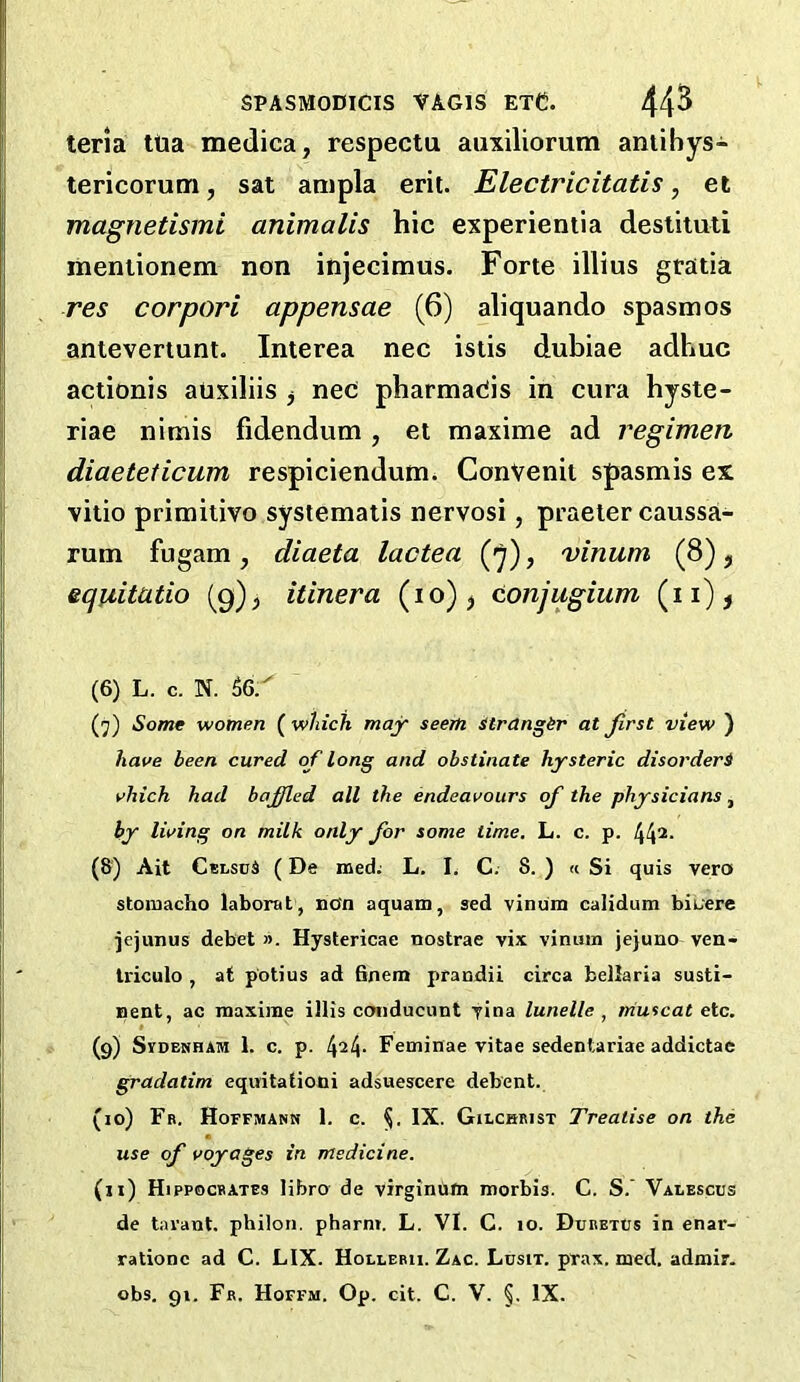 teria ttia medica, respectu auxiliorum aniibys- tericorum, sat ampla erit. Electricitatis, et magnetismi animalis hie experientia destituti mentionem non injecimus. Forte illius gratia res corpori appensae (6) aliquando spasmos anteveriunt. Interea nec istis dubiae adhuc actionis auxiliis ^ neC pharmaCis in cura hyste- riae nitnis fidendum, et maxime ad regimen diaeteticum respiciendum. ConVenit spasmis ex vitio primitivo systematis nervosi, praeler caussa- rum fugam, diaeta lactea (»^), vinum (8), equitutio (9)^ itinera (10) ^ conjugium (ii)j (6) L. c. N. 56/ (j) Some women ( which majr seem itrangir at first view ) have been cured of long and obstinate hysteric disorderi vhich had bafifled all the endeavours of the physicians, by living on milk only for some time. L. c. p. 44^- (8) Ait CelsuA (De med: L. I. C. 8. ) « Si quis vera stoiuacho laborat, non aquam, sed vinum calidum bioere jejunus debet ». Hystericae nostrae vix vinum jejuno ven- triculo , at p'otius ad 6nem prandii circa bellaria susti- nent, ac maxime illis conducunt yina lunelle , muscat etc. (9) SvDENHAM 1. c. p. Feminae vitae sedentariae addictae gradatim eqiritatiodi adsuescere debent. (10) Fr. Hoffmann 1. c. IX. Gilchrist Treatise on the use of voyages in medicine. (n) Hippocrates libro de virginom morbis. C. S.' Valesccs de tavant. philon. pharm. L. VI. C. 10. Dxibetcs in enar- rationc ad C. LIX. Hollebu. Zac. Lusit. prax. med. admir. obs. gi. Fb. Hoffm. Op. cit. C. V. §. IX.
